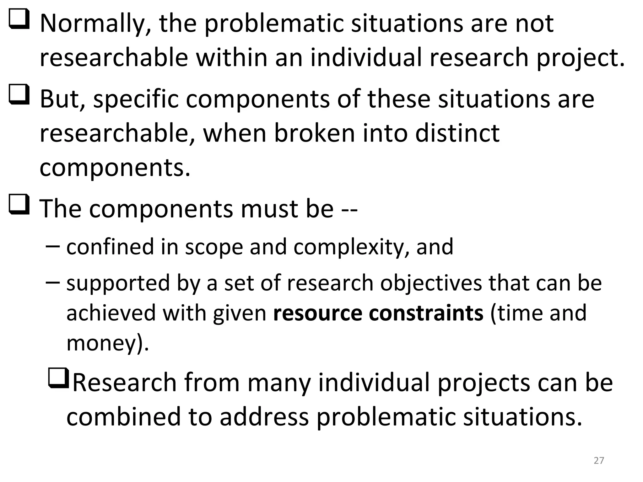  Normally, the problematic situations are not
researchable within an individual research project.
 But, specific components of these situations are
researchable, when broken into distinct
components.
 The components must be -– confined in scope and complexity, and
– supported by a set of research objectives that can be
achieved with given resource constraints (time and
money).

Research from many individual projects can be
combined to address problematic situations.
27

 