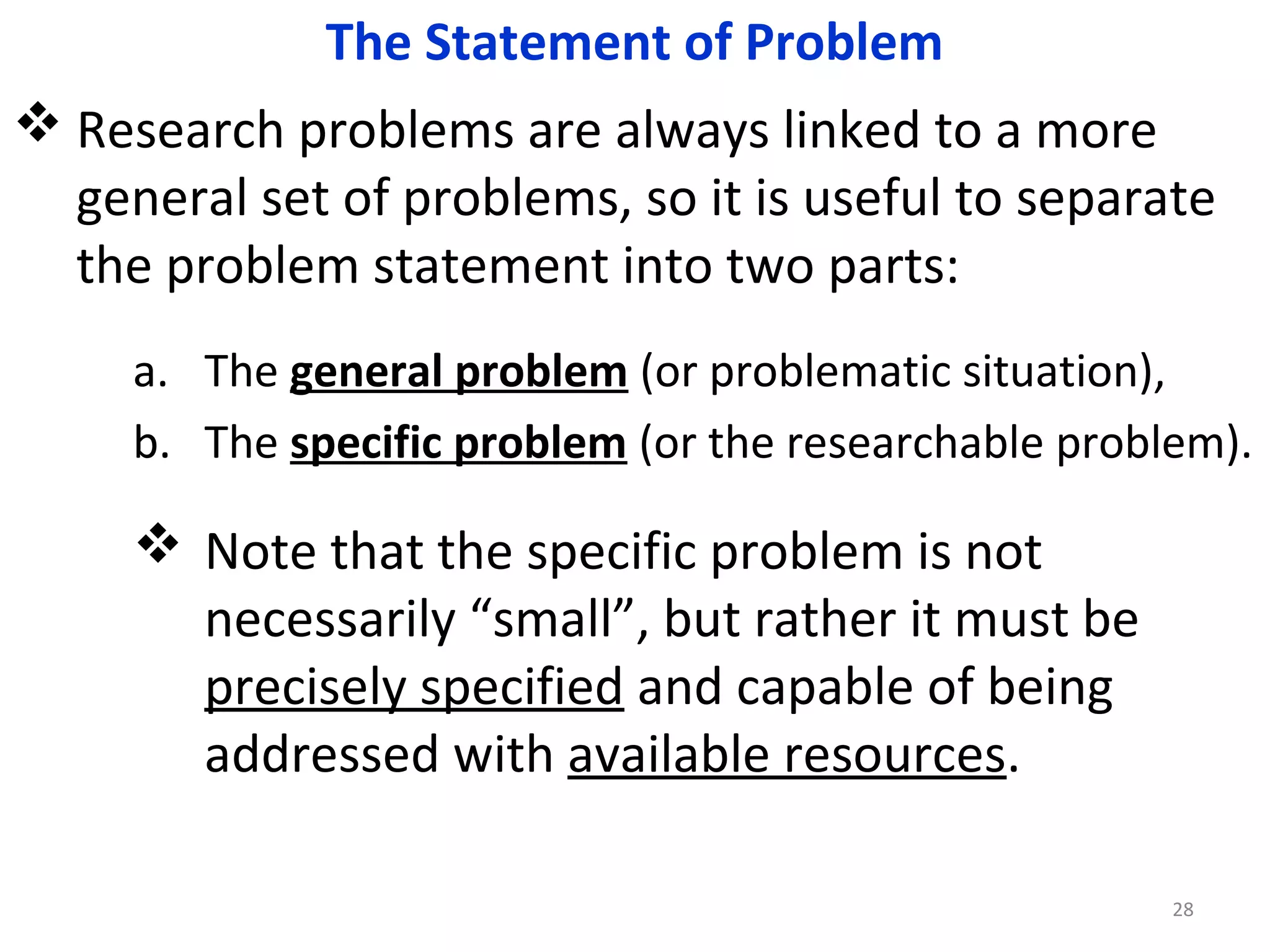 The Statement of Problem
 Research problems are always linked to a more
general set of problems, so it is useful to separate
the problem statement into two parts:
a. The general problem (or problematic situation),
b. The specific problem (or the researchable problem).

 Note that the specific problem is not
necessarily “small”, but rather it must be
precisely specified and capable of being
addressed with available resources.
28

 