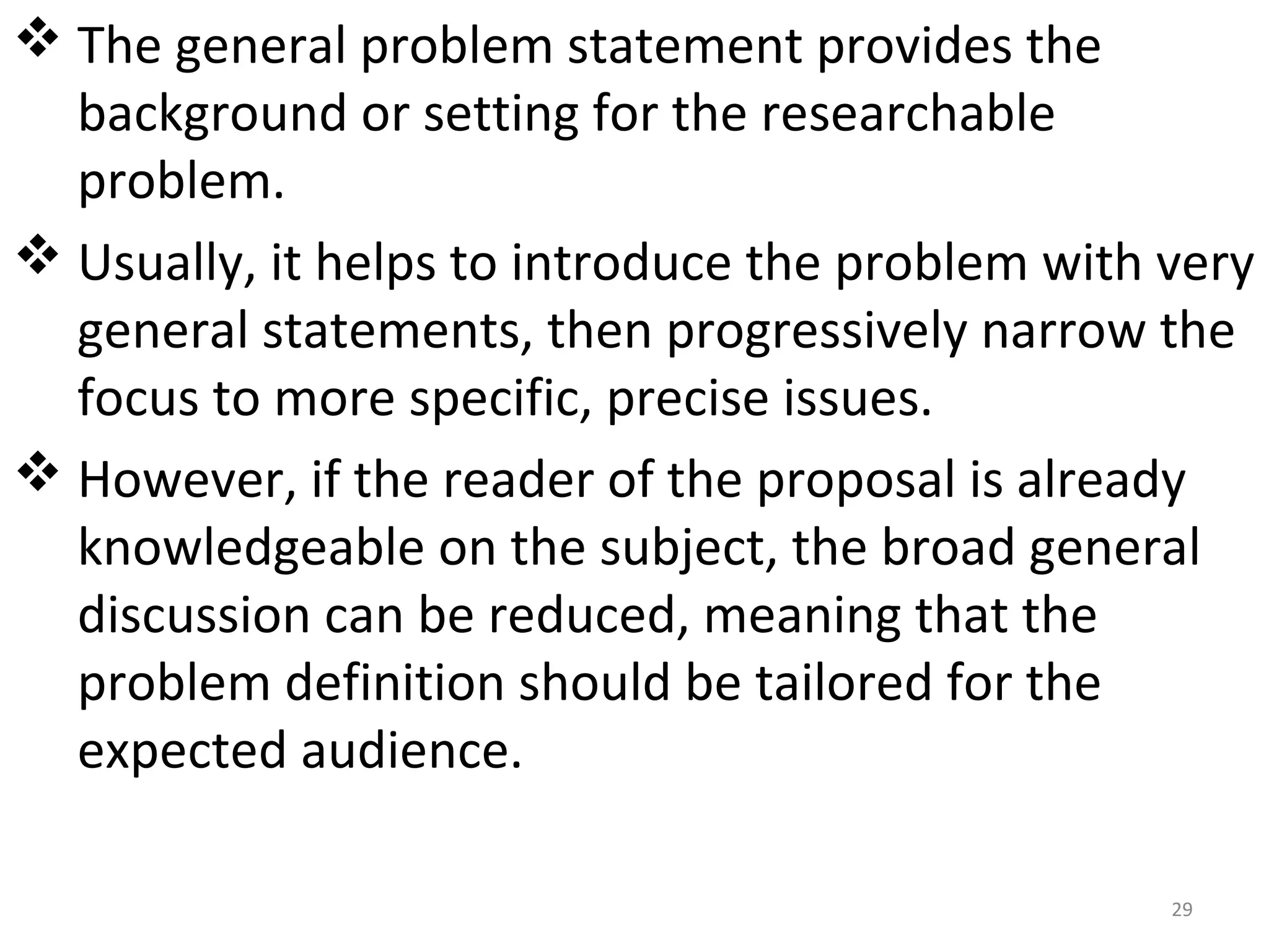  The general problem statement provides the
background or setting for the researchable
problem.
 Usually, it helps to introduce the problem with very
general statements, then progressively narrow the
focus to more specific, precise issues.
 However, if the reader of the proposal is already
knowledgeable on the subject, the broad general
discussion can be reduced, meaning that the
problem definition should be tailored for the
expected audience.
29

 