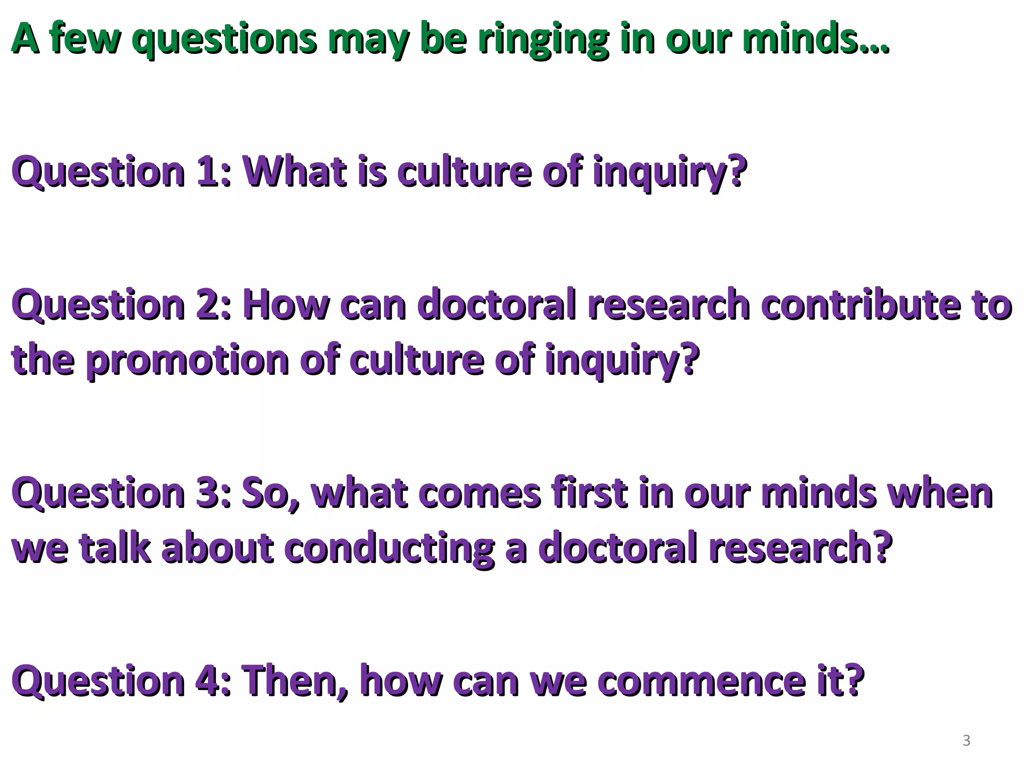 A few questions may be ringing in our minds…
Question 1: What is culture of inquiry?
Question 2: How can doctoral research contribute to
the promotion of culture of inquiry?
Question 3: So, what comes first in our minds when
we talk about conducting a doctoral research?
Question 4: Then, how can we commence it?
3

 