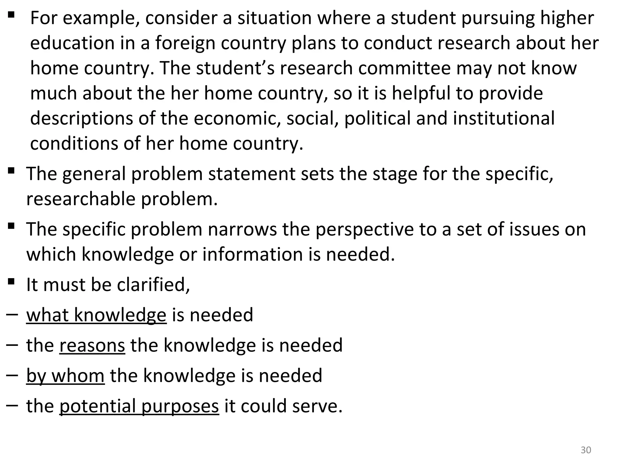  For example, consider a situation where a student pursuing higher
education in a foreign country plans to conduct research about her
home country. The student’s research committee may not know
much about the her home country, so it is helpful to provide
descriptions of the economic, social, political and institutional
conditions of her home country.
 The general problem statement sets the stage for the specific,
researchable problem.
 The specific problem narrows the perspective to a set of issues on
which knowledge or information is needed.
 It must be clarified,
– what knowledge is needed
– the reasons the knowledge is needed
– by whom the knowledge is needed
– the potential purposes it could serve.
30

 