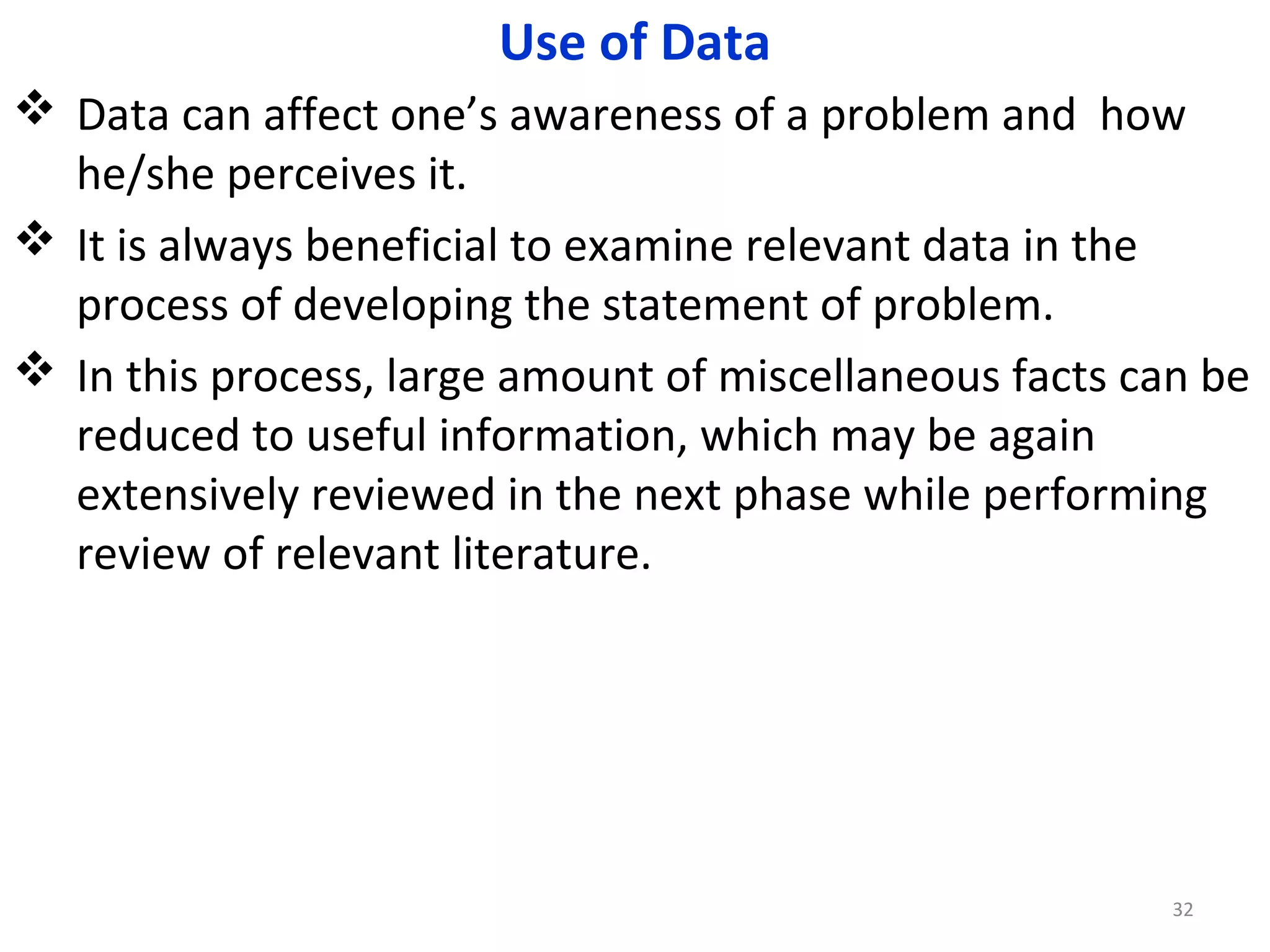 Use of Data
 Data can affect one’s awareness of a problem and how
he/she perceives it.
 It is always beneficial to examine relevant data in the
process of developing the statement of problem.
 In this process, large amount of miscellaneous facts can be
reduced to useful information, which may be again
extensively reviewed in the next phase while performing
review of relevant literature.

32

 