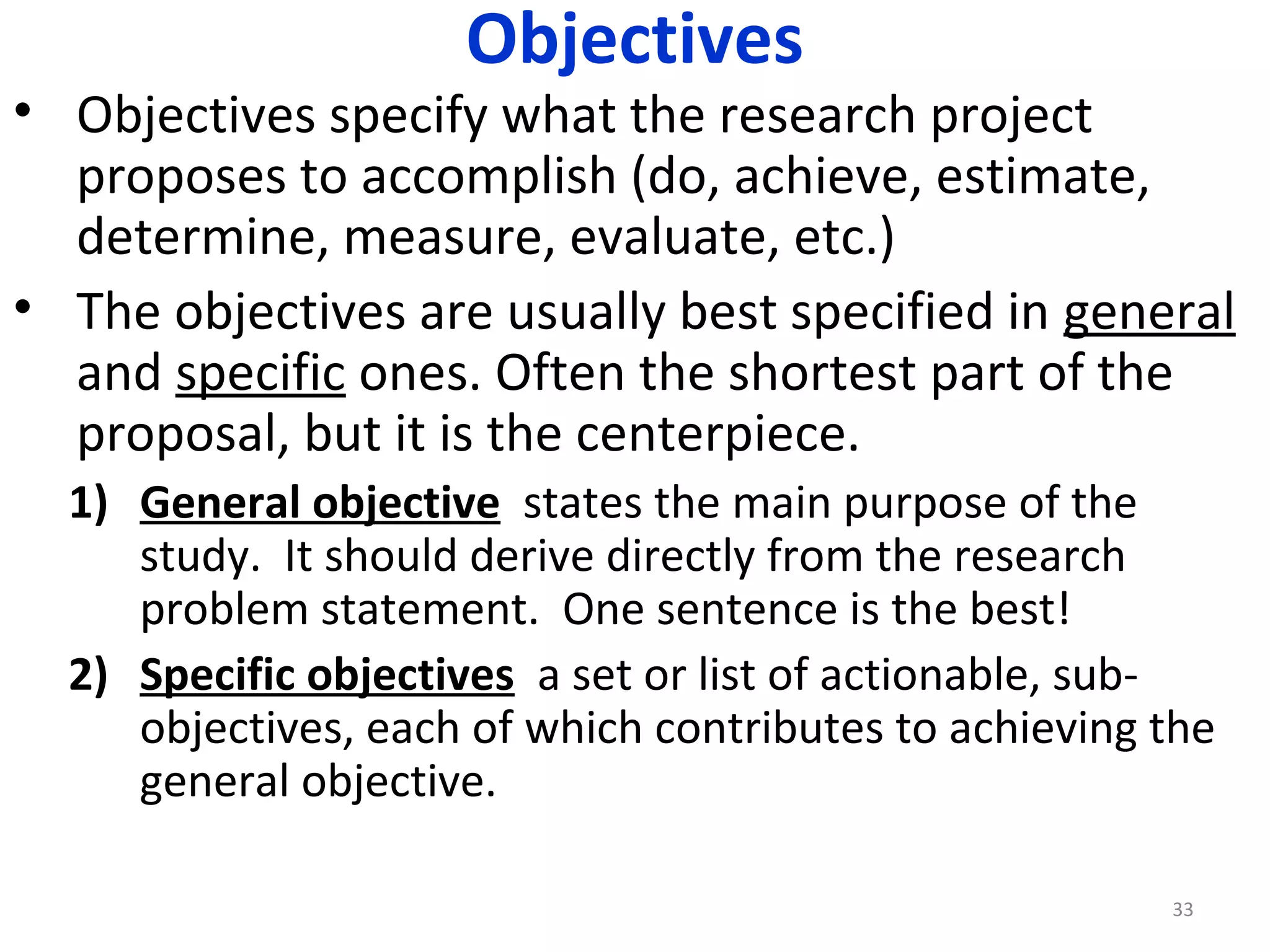 Objectives

• Objectives specify what the research project
proposes to accomplish (do, achieve, estimate,
determine, measure, evaluate, etc.)
• The objectives are usually best specified in general
and specific ones. Often the shortest part of the
proposal, but it is the centerpiece.
1) General objective states the main purpose of the
study. It should derive directly from the research
problem statement. One sentence is the best!
2) Specific objectives a set or list of actionable, subobjectives, each of which contributes to achieving the
general objective.
33

 