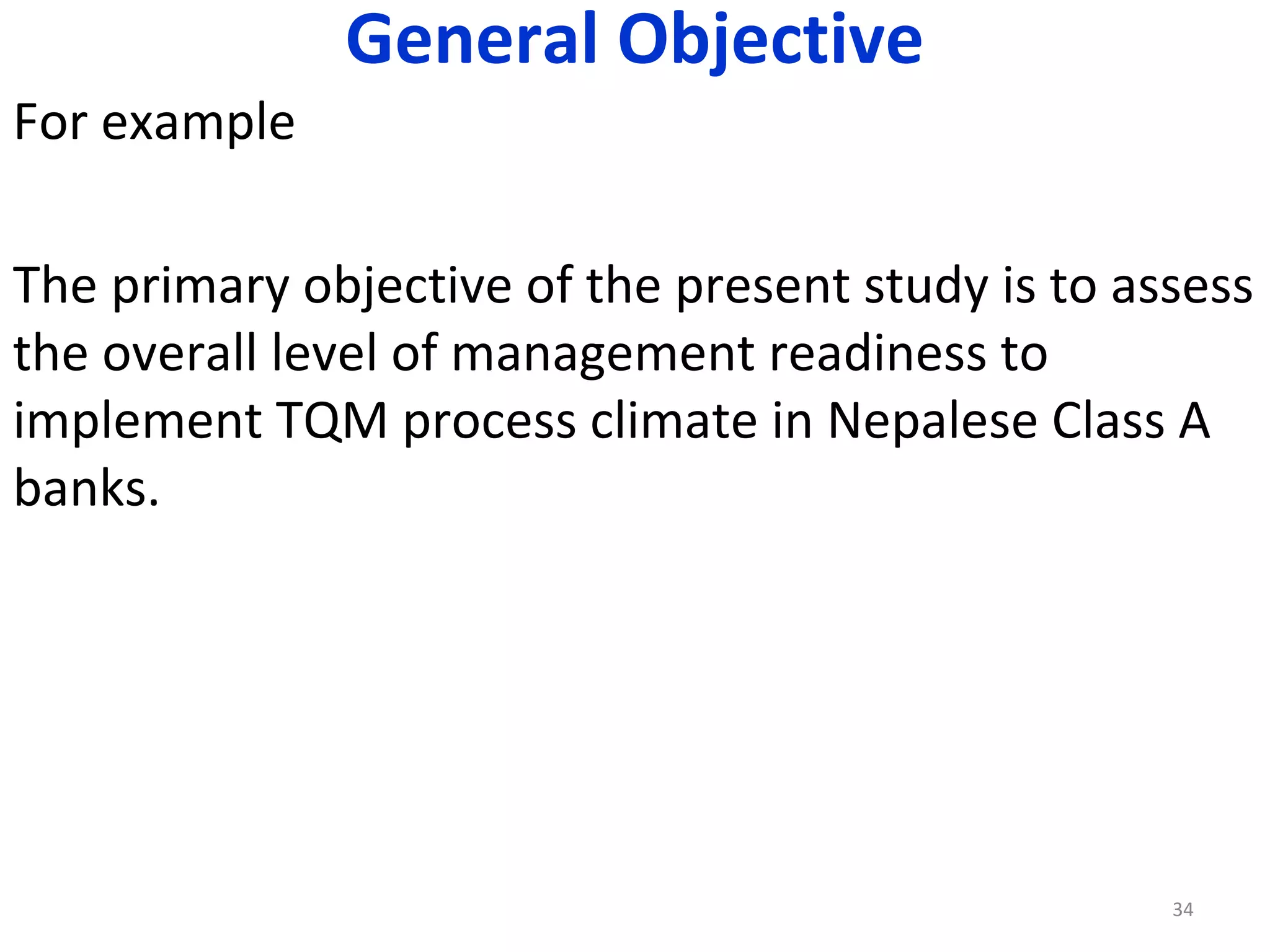 General Objective
For example
The primary objective of the present study is to assess
the overall level of management readiness to
implement TQM process climate in Nepalese Class A
banks.

34

 