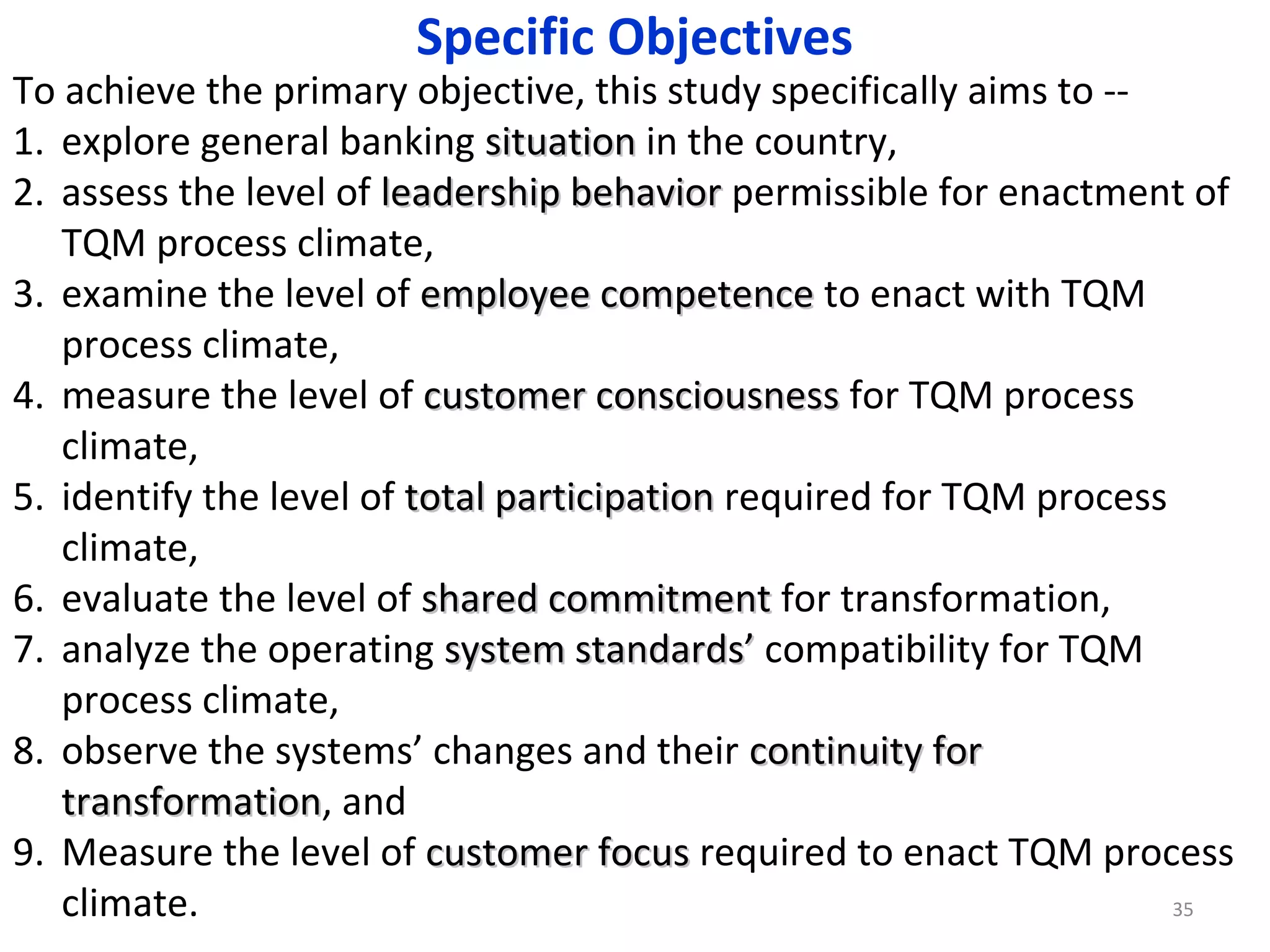 Specific Objectives

To achieve the primary objective, this study specifically aims to -1. explore general banking situation in the country,
2. assess the level of leadership behavior permissible for enactment of
TQM process climate,
3. examine the level of employee competence to enact with TQM
process climate,
4. measure the level of customer consciousness for TQM process
climate,
5. identify the level of total participation required for TQM process
climate,
6. evaluate the level of shared commitment for transformation,
7. analyze the operating system standards’ compatibility for TQM
process climate,
8. observe the systems’ changes and their continuity for
transformation, and
transformation
9. Measure the level of customer focus required to enact TQM process
climate.
35

 