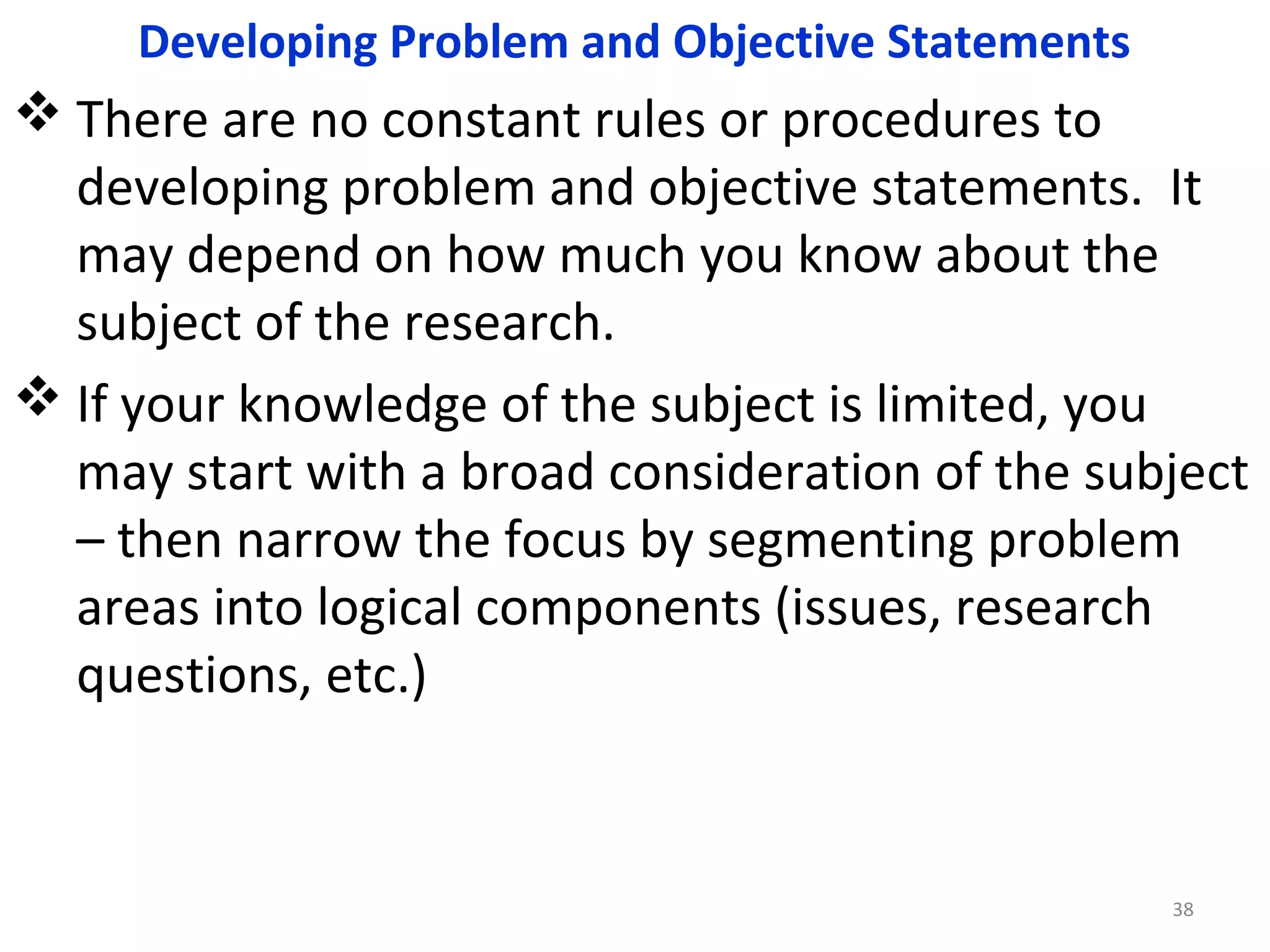Developing Problem and Objective Statements

 There are no constant rules or procedures to
developing problem and objective statements. It
may depend on how much you know about the
subject of the research.
 If your knowledge of the subject is limited, you
may start with a broad consideration of the subject
– then narrow the focus by segmenting problem
areas into logical components (issues, research
questions, etc.)

38

 