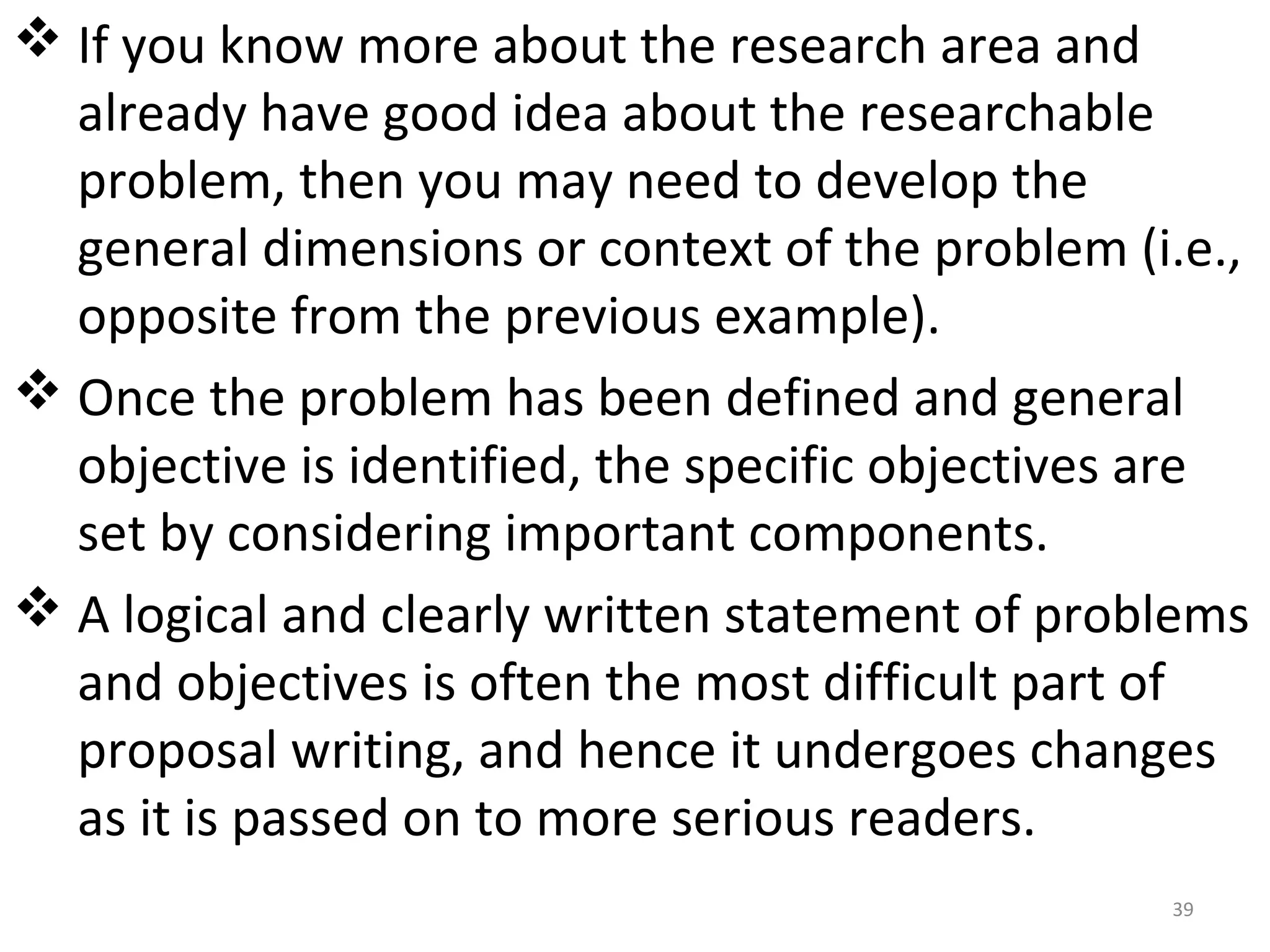  If you know more about the research area and
already have good idea about the researchable
problem, then you may need to develop the
general dimensions or context of the problem (i.e.,
opposite from the previous example).
 Once the problem has been defined and general
objective is identified, the specific objectives are
set by considering important components.
 A logical and clearly written statement of problems
and objectives is often the most difficult part of
proposal writing, and hence it undergoes changes
as it is passed on to more serious readers.
39

 