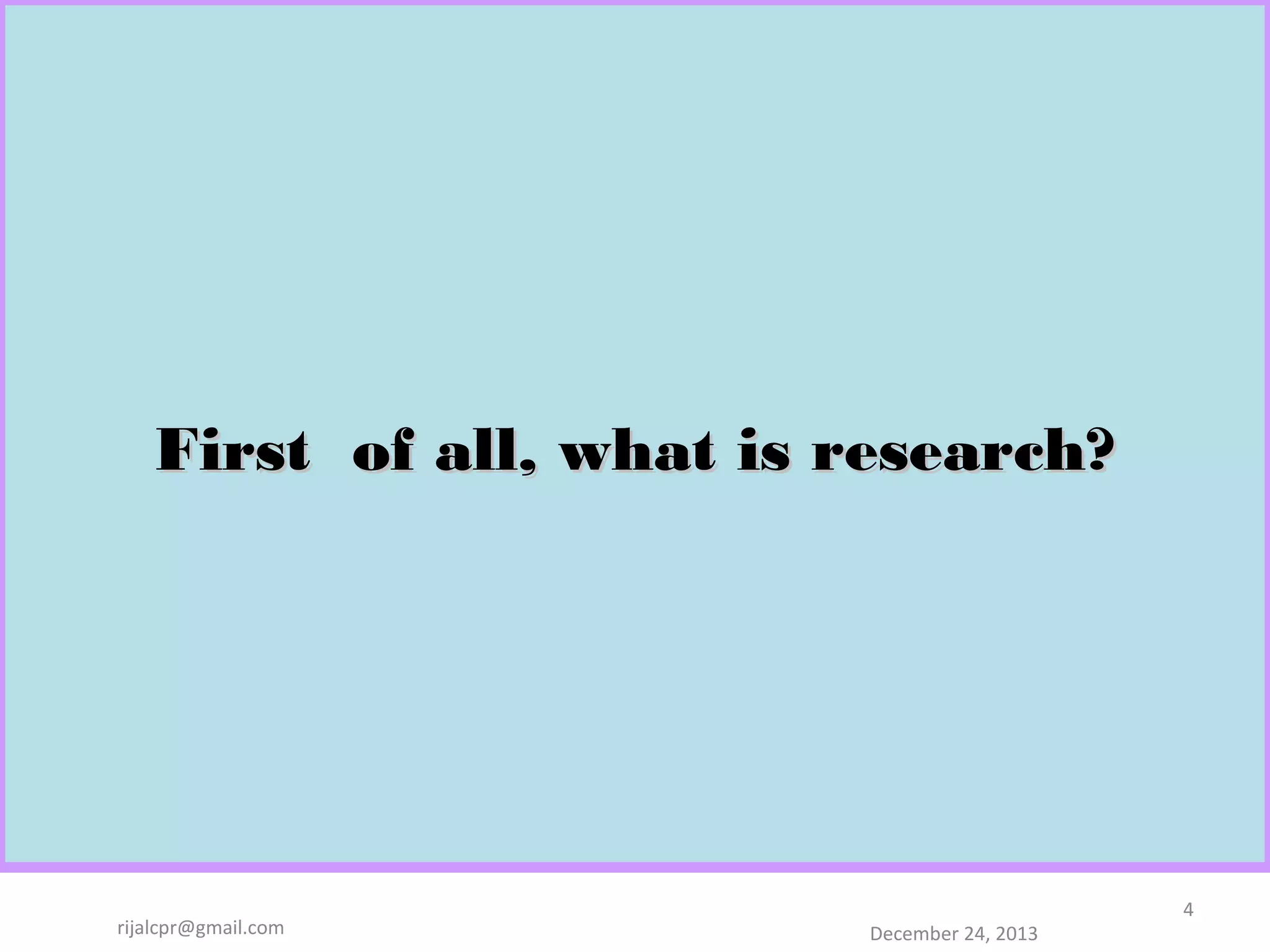 First of all, what is research?

rijalcpr@gmail.com

December 24, 2013

4

 