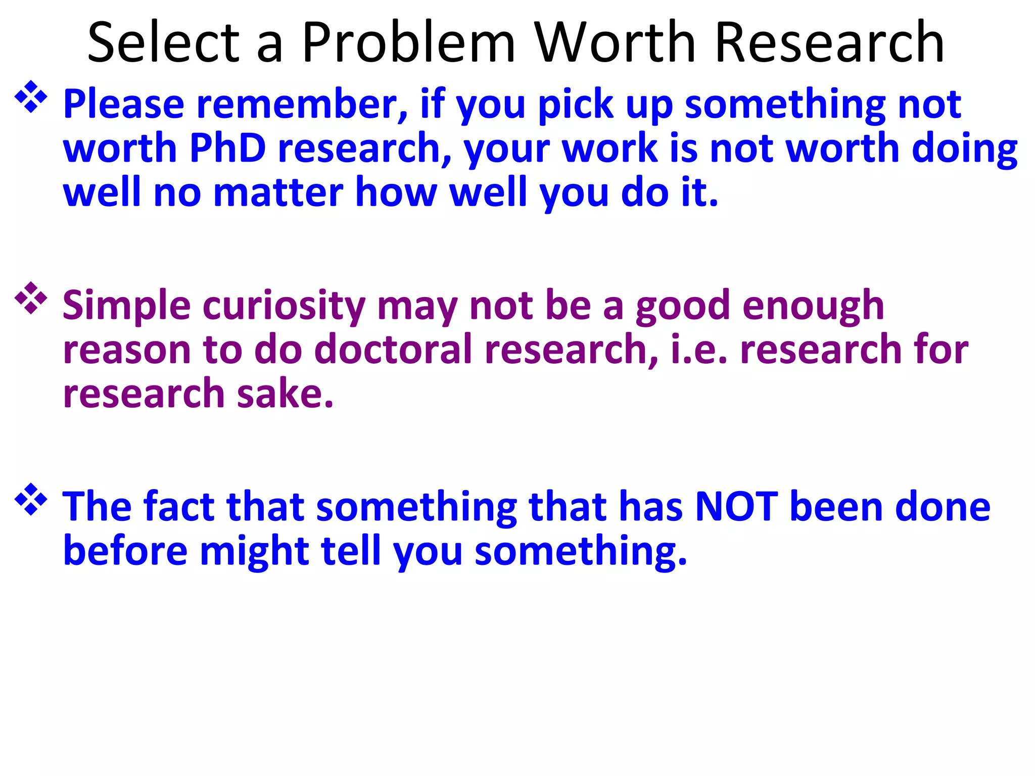Select a Problem Worth Research

 Please remember, if you pick up something not
worth PhD research, your work is not worth doing
well no matter how well you do it.
 Simple curiosity may not be a good enough
reason to do doctoral research, i.e. research for
research sake.
 The fact that something that has NOT been done
before might tell you something.

 