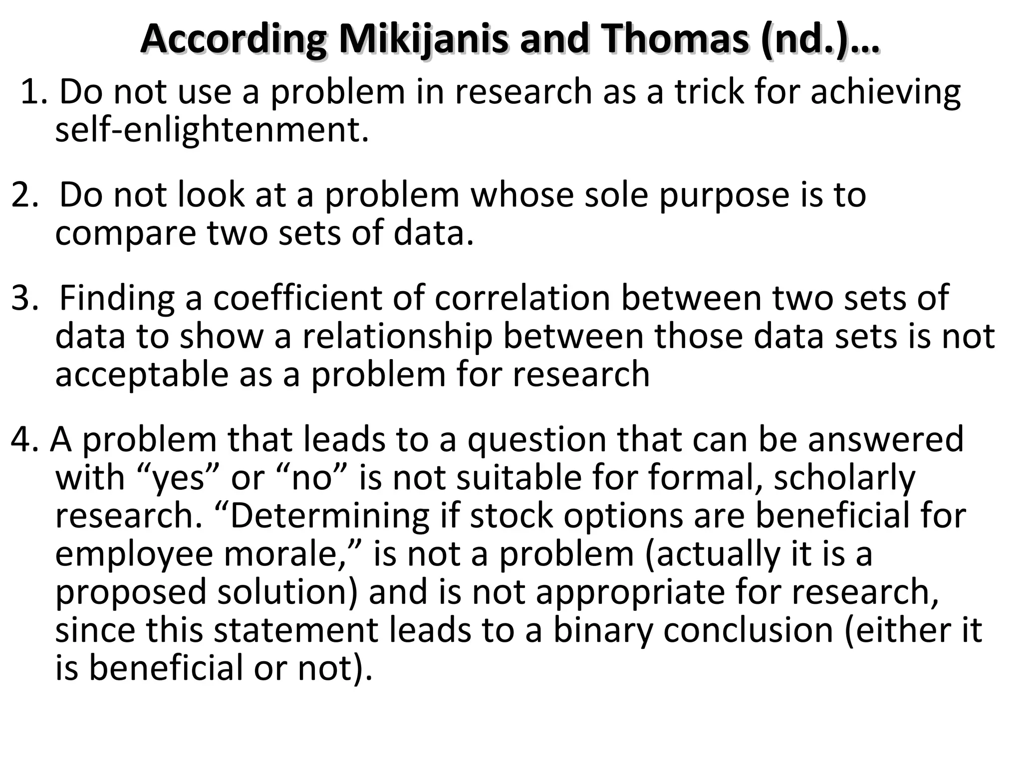 According Mikijanis and Thomas (nd.)…

1. Do not use a problem in research as a trick for achieving
self-enlightenment.
2. Do not look at a problem whose sole purpose is to
compare two sets of data.
3. Finding a coefficient of correlation between two sets of
data to show a relationship between those data sets is not
acceptable as a problem for research
4. A problem that leads to a question that can be answered
with “yes” or “no” is not suitable for formal, scholarly
research. “Determining if stock options are beneficial for
employee morale,” is not a problem (actually it is a
proposed solution) and is not appropriate for research,
since this statement leads to a binary conclusion (either it
is beneficial or not).

 