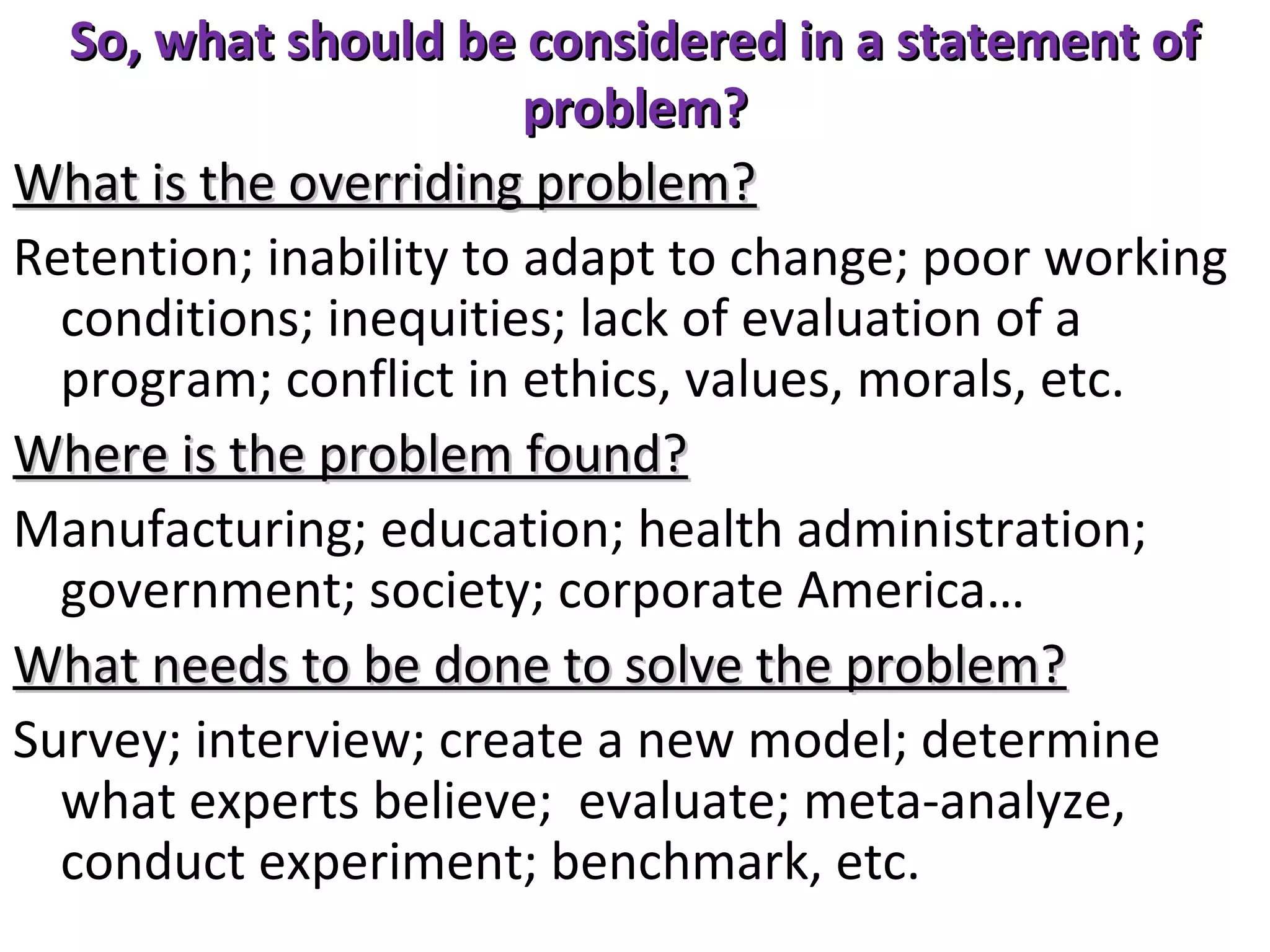 So, what should be considered in a statement of
problem?
What is the overriding problem?
Retention; inability to adapt to change; poor working
conditions; inequities; lack of evaluation of a
program; conflict in ethics, values, morals, etc.
Where is the problem found?
Manufacturing; education; health administration;
government; society; corporate America…
What needs to be done to solve the problem?
Survey; interview; create a new model; determine
what experts believe; evaluate; meta-analyze,
conduct experiment; benchmark, etc.

 