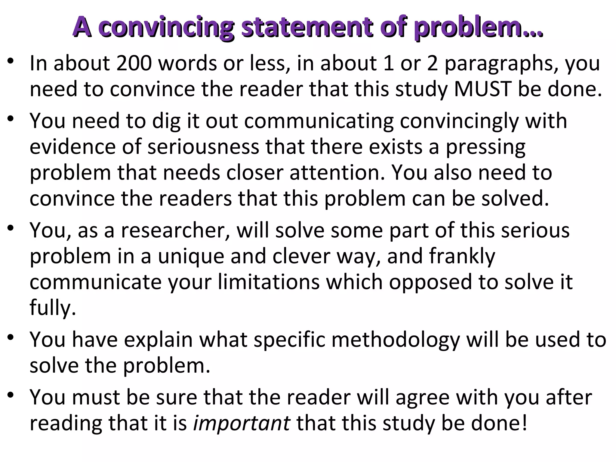 A convincing statement of problem…
• In about 200 words or less, in about 1 or 2 paragraphs, you
need to convince the reader that this study MUST be done.
• You need to dig it out communicating convincingly with
evidence of seriousness that there exists a pressing
problem that needs closer attention. You also need to
convince the readers that this problem can be solved.
• You, as a researcher, will solve some part of this serious
problem in a unique and clever way, and frankly
communicate your limitations which opposed to solve it
fully.
• You have explain what specific methodology will be used to
solve the problem.
• You must be sure that the reader will agree with you after
reading that it is important that this study be done!

 