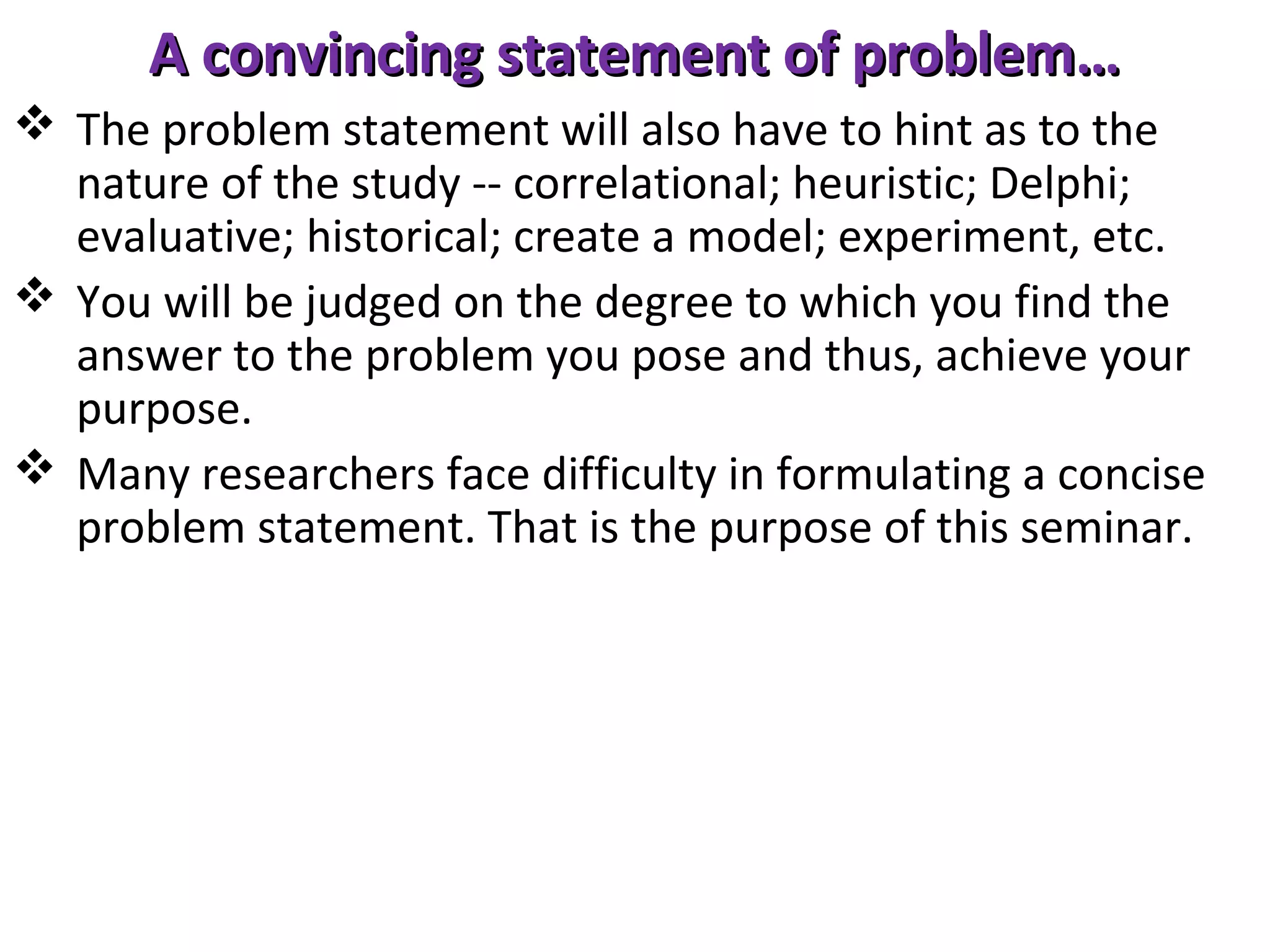 A convincing statement of problem…
 The problem statement will also have to hint as to the
nature of the study -- correlational; heuristic; Delphi;
evaluative; historical; create a model; experiment, etc.
 You will be judged on the degree to which you find the
answer to the problem you pose and thus, achieve your
purpose.
 Many researchers face difficulty in formulating a concise
problem statement. That is the purpose of this seminar.

 