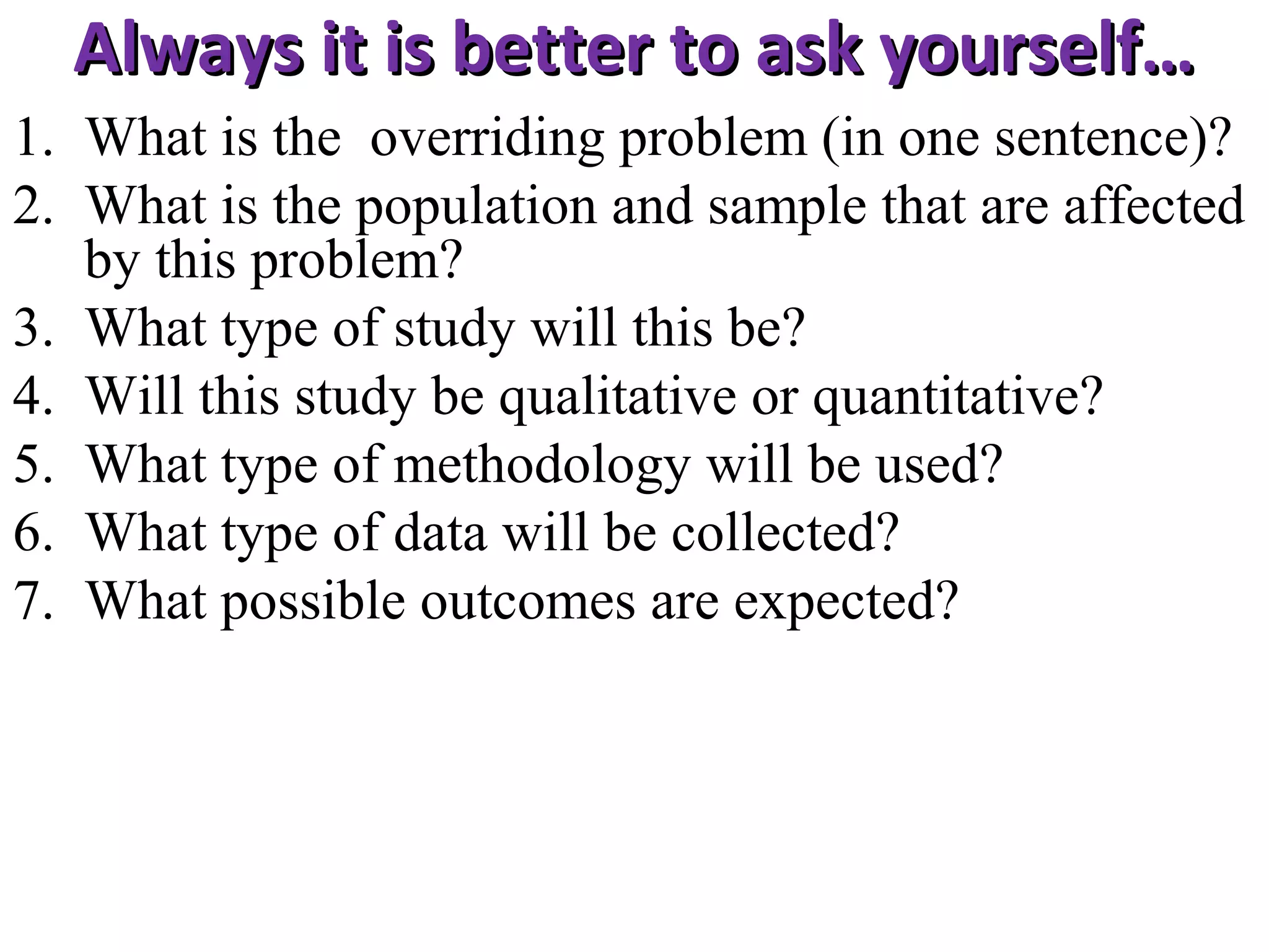 Always it is better to ask yourself…
1. What is the overriding problem (in one sentence)?
2. What is the population and sample that are affected
by this problem?
3. What type of study will this be?
4. Will this study be qualitative or quantitative?
5. What type of methodology will be used?
6. What type of data will be collected?
7. What possible outcomes are expected?

 