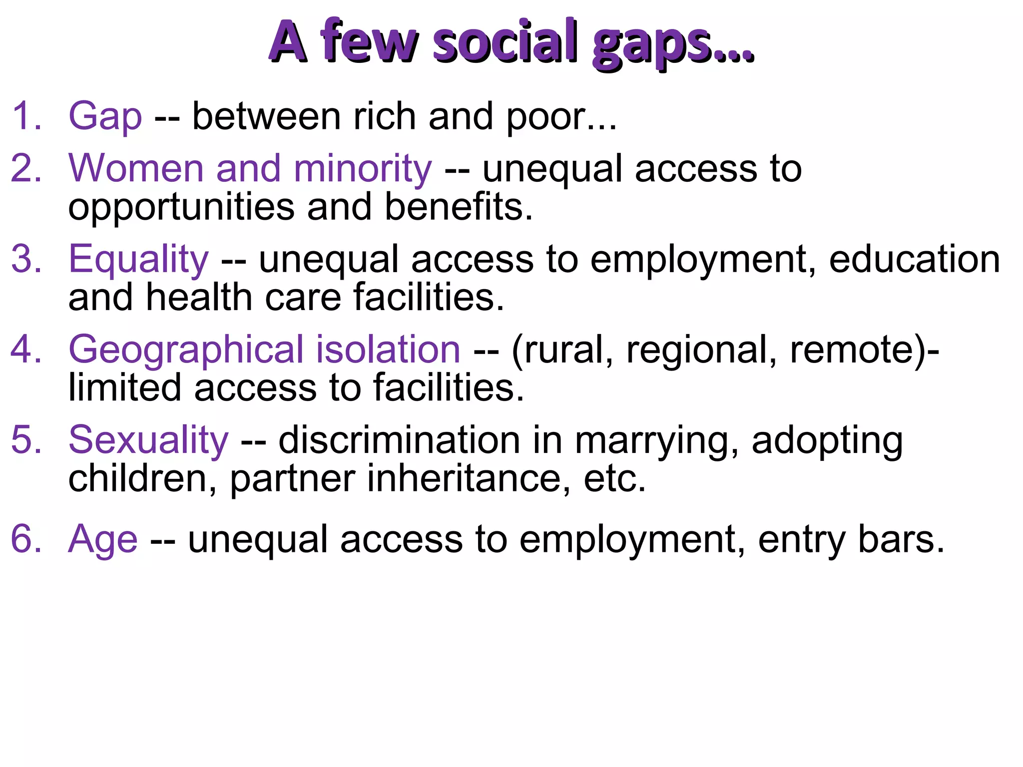 A few social gaps…
1. Gap -- between rich and poor...
2. Women and minority -- unequal access to
opportunities and benefits.
3. Equality -- unequal access to employment, education
and health care facilities.
4. Geographical isolation -- (rural, regional, remote)limited access to facilities.
5. Sexuality -- discrimination in marrying, adopting
children, partner inheritance, etc.
6. Age -- unequal access to employment, entry bars.

 
