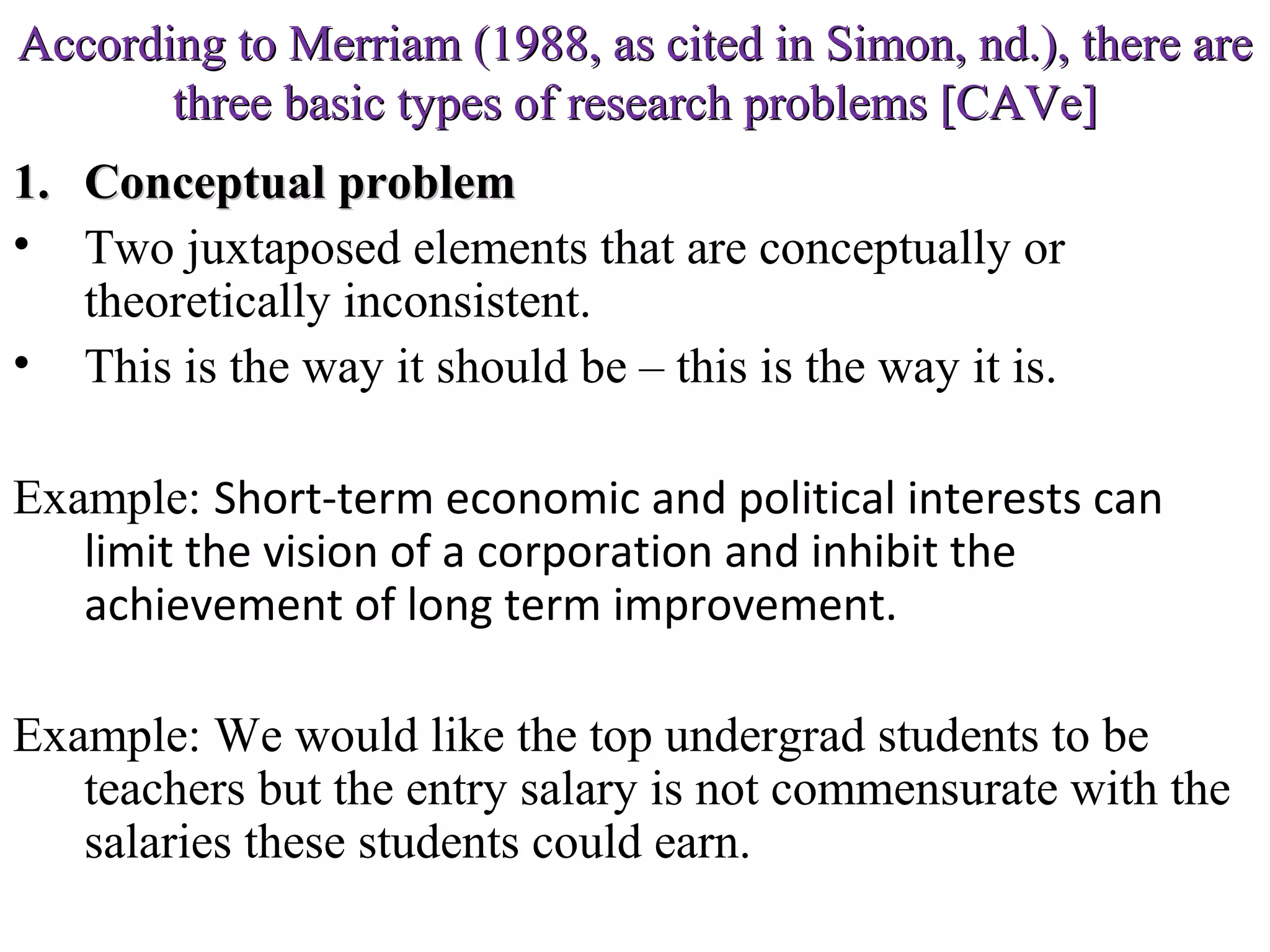 According to Merriam (1988, as cited in Simon, nd.), there are
three basic types of research problems [CAVe]
1. Conceptual problem
• Two juxtaposed elements that are conceptually or
theoretically inconsistent.
• This is the way it should be – this is the way it is.
Example: Short-term economic and political interests can
limit the vision of a corporation and inhibit the
achievement of long term improvement.
Example: We would like the top undergrad students to be
teachers but the entry salary is not commensurate with the
salaries these students could earn.

 