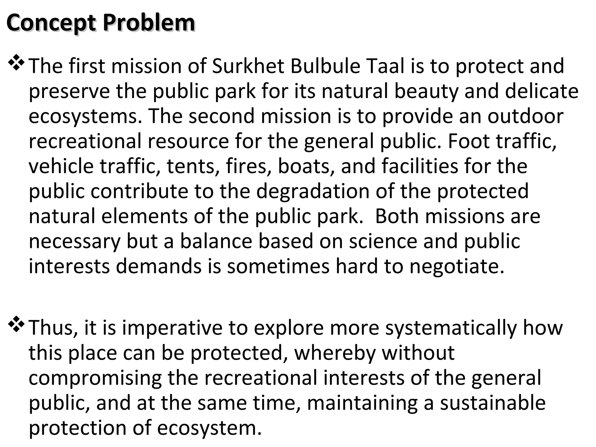 Concept Problem
 The first mission of Surkhet Bulbule Taal is to protect and
preserve the public park for its natural beauty and delicate
ecosystems. The second mission is to provide an outdoor
recreational resource for the general public. Foot traffic,
vehicle traffic, tents, fires, boats, and facilities for the
public contribute to the degradation of the protected
natural elements of the public park. Both missions are
necessary but a balance based on science and public
interests demands is sometimes hard to negotiate.
 Thus, it is imperative to explore more systematically how
this place can be protected, whereby without
compromising the recreational interests of the general
public, and at the same time, maintaining a sustainable
protection of ecosystem.

 