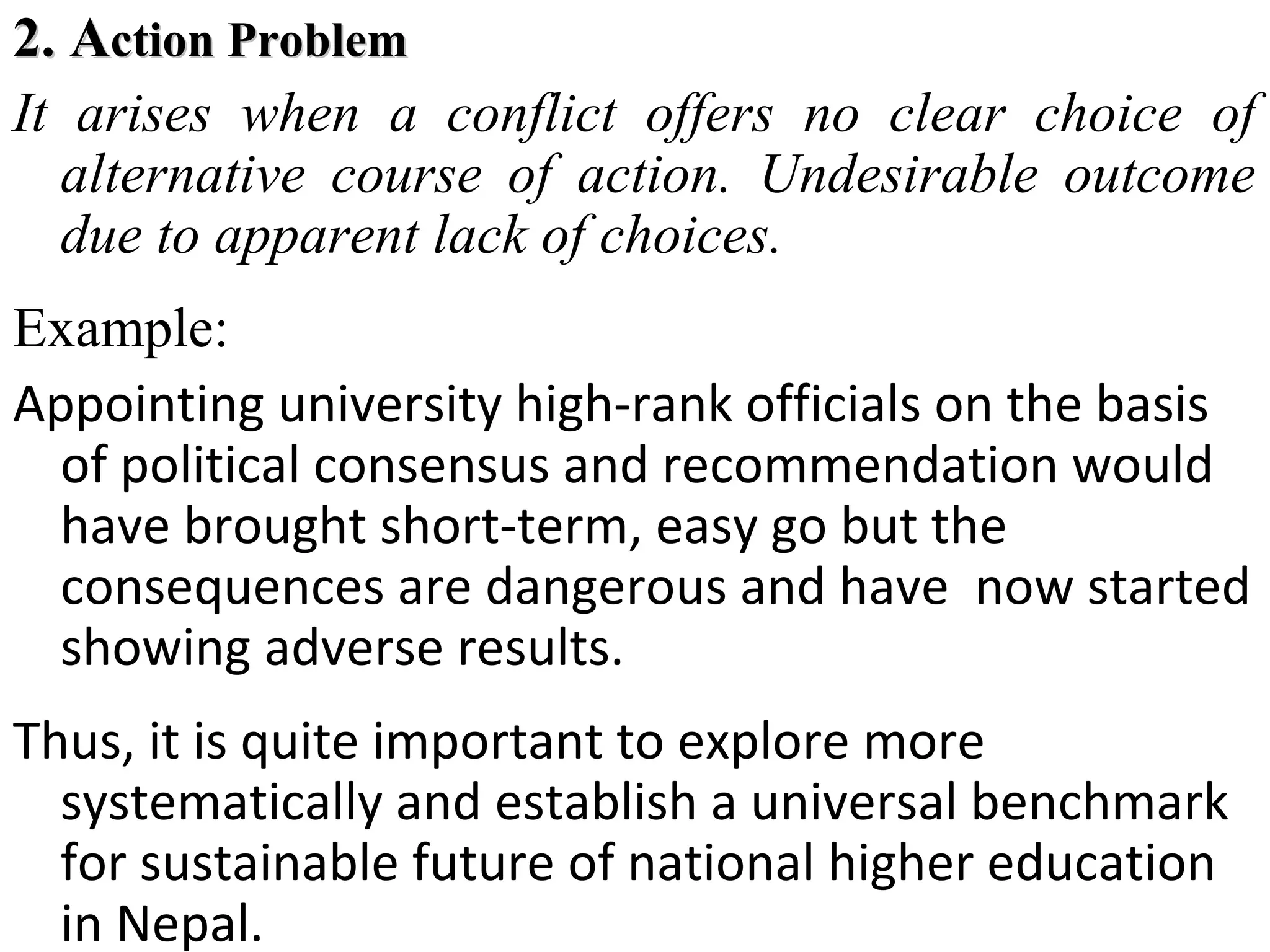 2. Action Problem
It arises when a conflict offers no clear choice of
alternative course of action. Undesirable outcome
due to apparent lack of choices.
Example:
Appointing university high-rank officials on the basis
of political consensus and recommendation would
have brought short-term, easy go but the
consequences are dangerous and have now started
showing adverse results.
Thus, it is quite important to explore more
systematically and establish a universal benchmark
for sustainable future of national higher education
in Nepal.

 