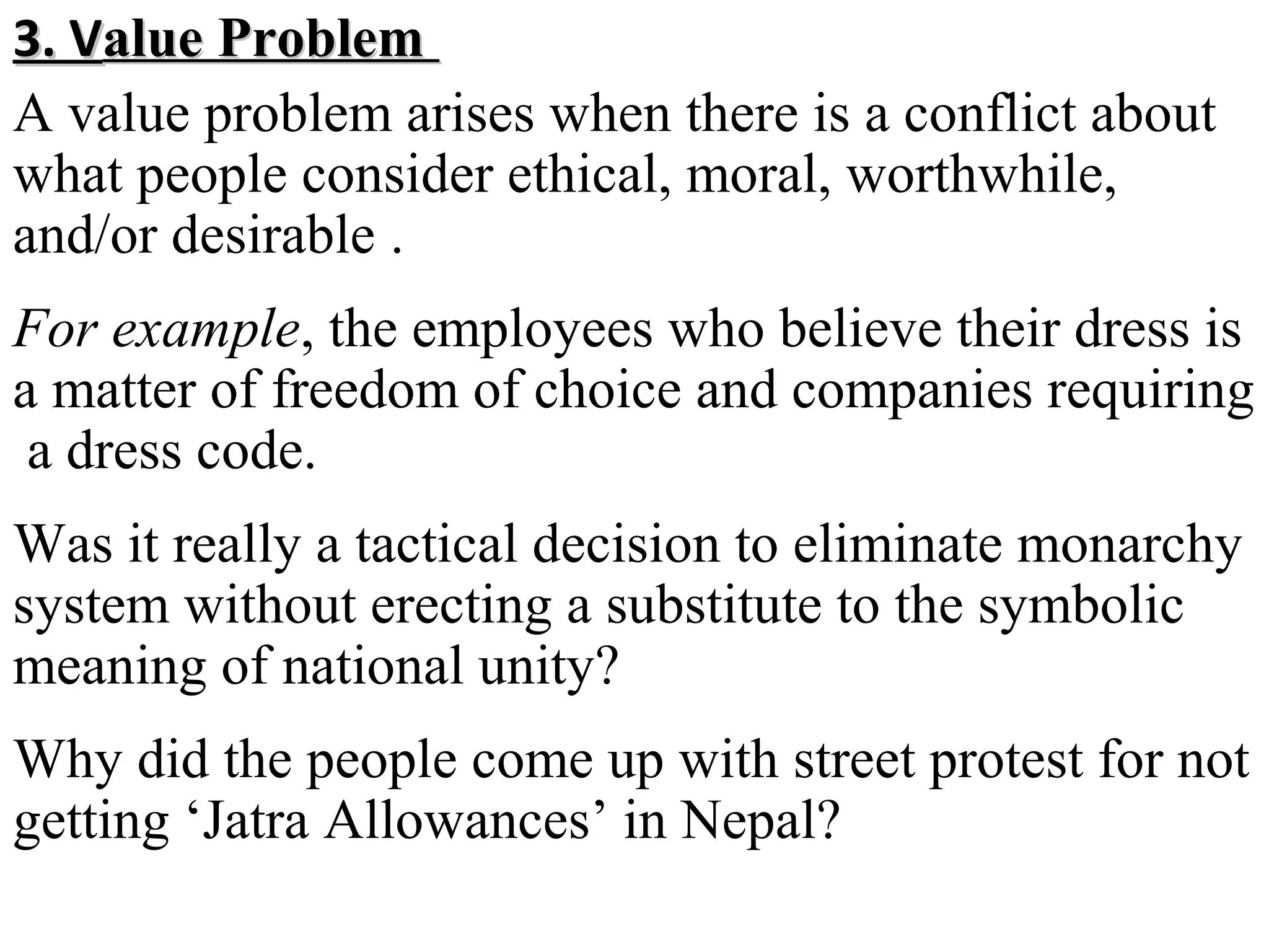 3. Value Problem
A value problem arises when there is a conflict about
what people consider ethical, moral, worthwhile,
and/or desirable .
For example, the employees who believe their dress is
a matter of freedom of choice and companies requiring
a dress code.
Was it really a tactical decision to eliminate monarchy
system without erecting a substitute to the symbolic
meaning of national unity?
Why did the people come up with street protest for not
getting ‘Jatra Allowances’ in Nepal?

 
