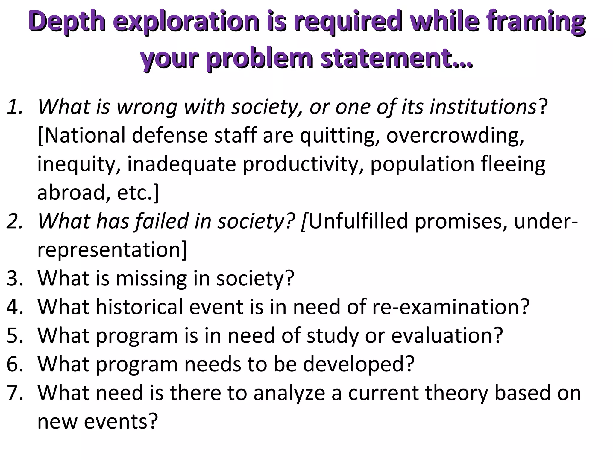 Depth exploration is required while framing
your problem statement…
1. What is wrong with society, or one of its institutions?
[National defense staff are quitting, overcrowding,
inequity, inadequate productivity, population fleeing
abroad, etc.]
2. What has failed in society? [Unfulfilled promises, underrepresentation]
3. What is missing in society?
4. What historical event is in need of re-examination?
5. What program is in need of study or evaluation?
6. What program needs to be developed?
7. What need is there to analyze a current theory based on
new events?

 