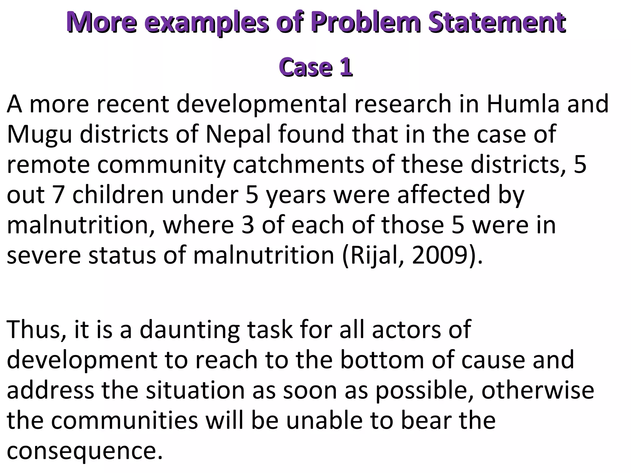 More examples of Problem Statement
Case 1
A more recent developmental research in Humla and
Mugu districts of Nepal found that in the case of
remote community catchments of these districts, 5
out 7 children under 5 years were affected by
malnutrition, where 3 of each of those 5 were in
severe status of malnutrition (Rijal, 2009).
Thus, it is a daunting task for all actors of
development to reach to the bottom of cause and
address the situation as soon as possible, otherwise
the communities will be unable to bear the
consequence.

 
