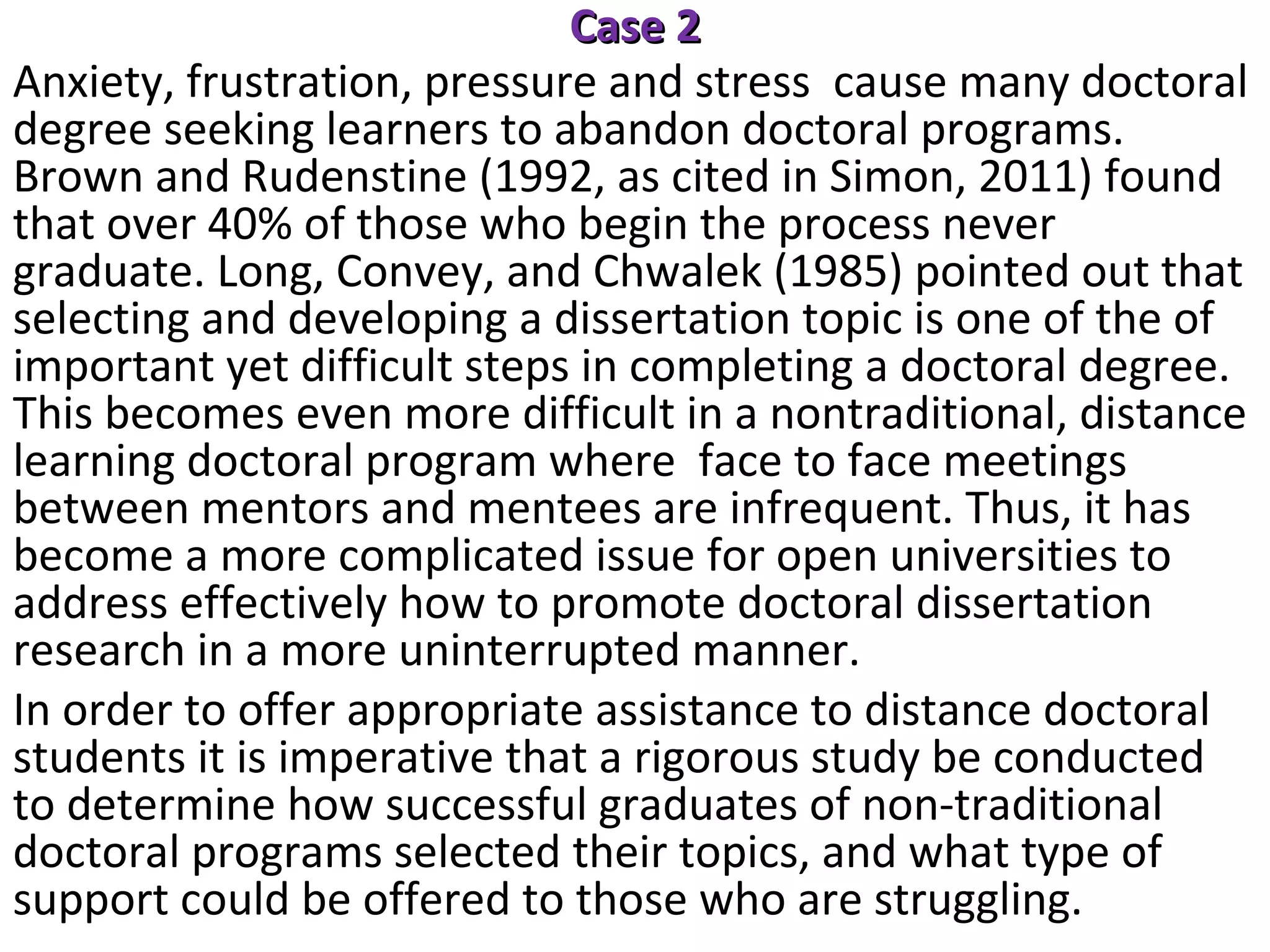 Case 2
Anxiety, frustration, pressure and stress cause many doctoral
degree seeking learners to abandon doctoral programs.
Brown and Rudenstine (1992, as cited in Simon, 2011) found
that over 40% of those who begin the process never
graduate. Long, Convey, and Chwalek (1985) pointed out that
selecting and developing a dissertation topic is one of the of
important yet difficult steps in completing a doctoral degree.
This becomes even more difficult in a nontraditional, distance
learning doctoral program where face to face meetings
between mentors and mentees are infrequent. Thus, it has
become a more complicated issue for open universities to
address effectively how to promote doctoral dissertation
research in a more uninterrupted manner.
In order to offer appropriate assistance to distance doctoral
students it is imperative that a rigorous study be conducted
to determine how successful graduates of non-traditional
doctoral programs selected their topics, and what type of
support could be offered to those who are struggling.

 