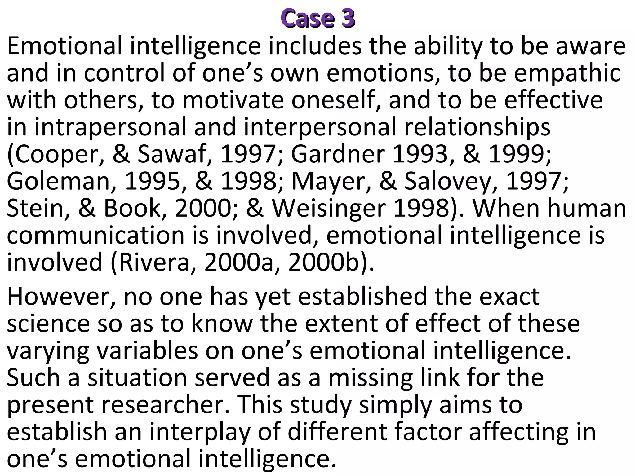 Case 3
Emotional intelligence includes the ability to be aware
and in control of one’s own emotions, to be empathic
with others, to motivate oneself, and to be effective
in intrapersonal and interpersonal relationships
(Cooper, & Sawaf, 1997; Gardner 1993, & 1999;
Goleman, 1995, & 1998; Mayer, & Salovey, 1997;
Stein, & Book, 2000; & Weisinger 1998). When human
communication is involved, emotional intelligence is
involved (Rivera, 2000a, 2000b).
However, no one has yet established the exact
science so as to know the extent of effect of these
varying variables on one’s emotional intelligence.
Such a situation served as a missing link for the
present researcher. This study simply aims to
establish an interplay of different factor affecting in
one’s emotional intelligence.

 