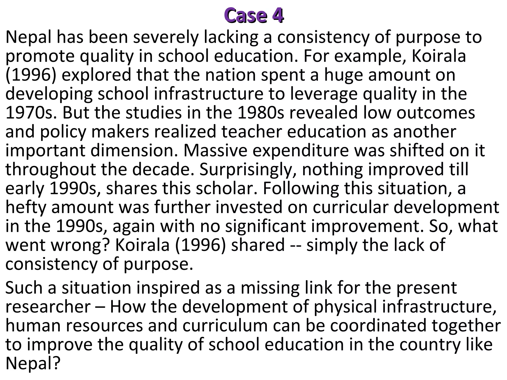 Case 4

Nepal has been severely lacking a consistency of purpose to
promote quality in school education. For example, Koirala
(1996) explored that the nation spent a huge amount on
developing school infrastructure to leverage quality in the
1970s. But the studies in the 1980s revealed low outcomes
and policy makers realized teacher education as another
important dimension. Massive expenditure was shifted on it
throughout the decade. Surprisingly, nothing improved till
early 1990s, shares this scholar. Following this situation, a
hefty amount was further invested on curricular development
in the 1990s, again with no significant improvement. So, what
went wrong? Koirala (1996) shared -- simply the lack of
consistency of purpose.
Such a situation inspired as a missing link for the present
researcher – How the development of physical infrastructure,
human resources and curriculum can be coordinated together
to improve the quality of school education in the country like
Nepal?

 
