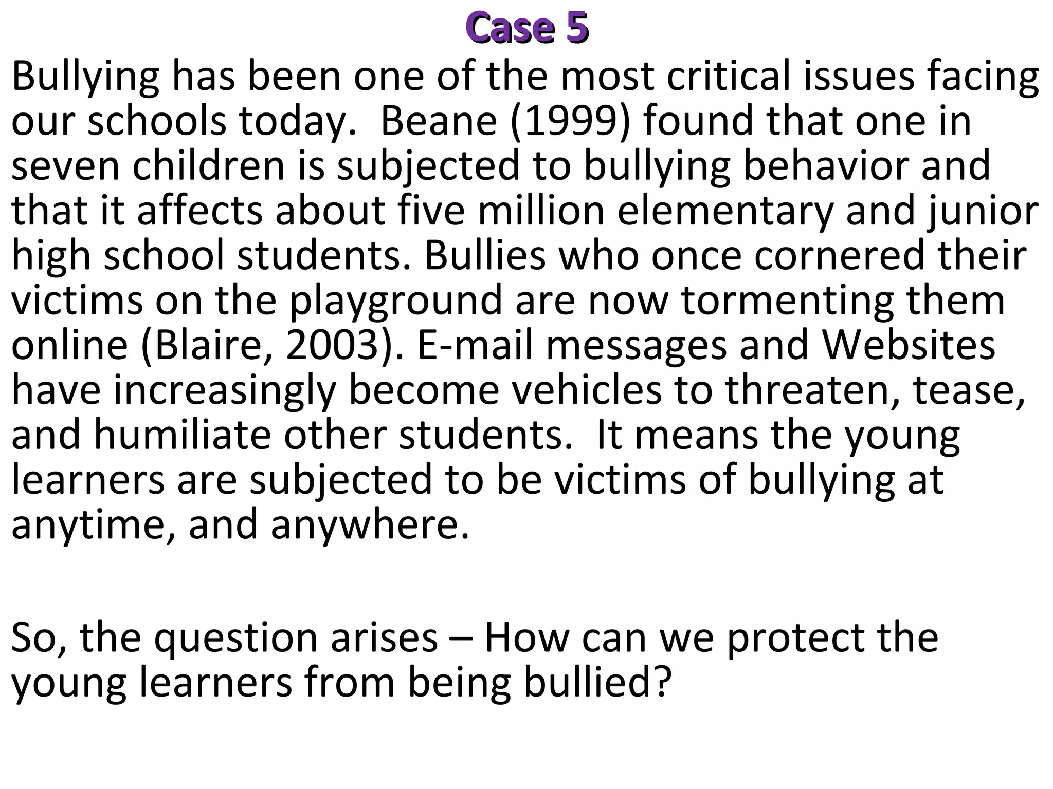 Case 5
Bullying has been one of the most critical issues facing
our schools today. Beane (1999) found that one in
seven children is subjected to bullying behavior and
that it affects about five million elementary and junior
high school students. Bullies who once cornered their
victims on the playground are now tormenting them
online (Blaire, 2003). E-mail messages and Websites
have increasingly become vehicles to threaten, tease,
and humiliate other students. It means the young
learners are subjected to be victims of bullying at
anytime, and anywhere.
So, the question arises – How can we protect the
young learners from being bullied?

 