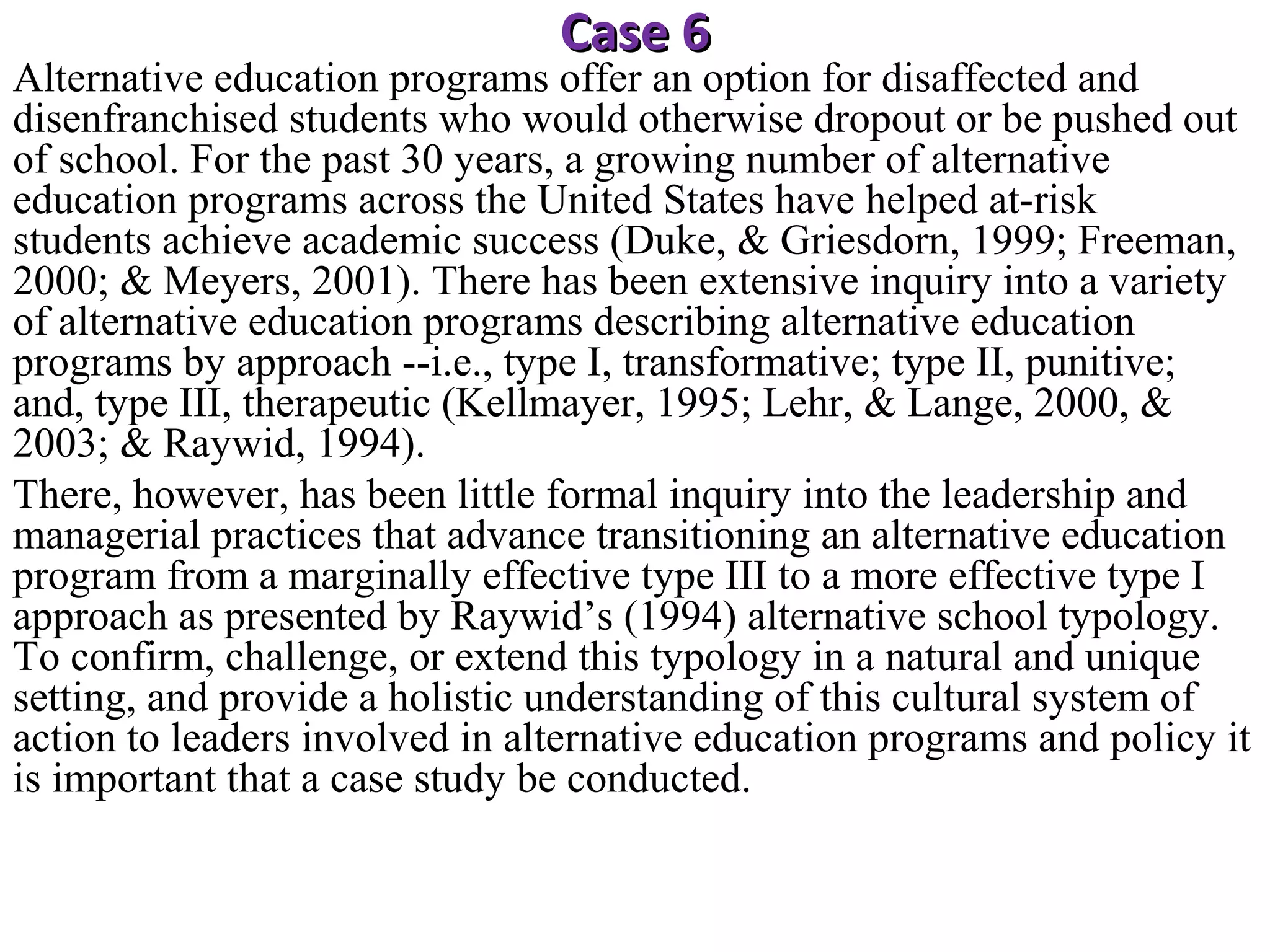 Case 6

Alternative education programs offer an option for disaffected and
disenfranchised students who would otherwise dropout or be pushed out
of school. For the past 30 years, a growing number of alternative
education programs across the United States have helped at-risk
students achieve academic success (Duke, & Griesdorn, 1999; Freeman,
2000; & Meyers, 2001). There has been extensive inquiry into a variety
of alternative education programs describing alternative education
programs by approach --i.e., type I, transformative; type II, punitive;
and, type III, therapeutic (Kellmayer, 1995; Lehr, & Lange, 2000, &
2003; & Raywid, 1994).
There, however, has been little formal inquiry into the leadership and
managerial practices that advance transitioning an alternative education
program from a marginally effective type III to a more effective type I
approach as presented by Raywid’s (1994) alternative school typology.
To confirm, challenge, or extend this typology in a natural and unique
setting, and provide a holistic understanding of this cultural system of
action to leaders involved in alternative education programs and policy it
is important that a case study be conducted.

 