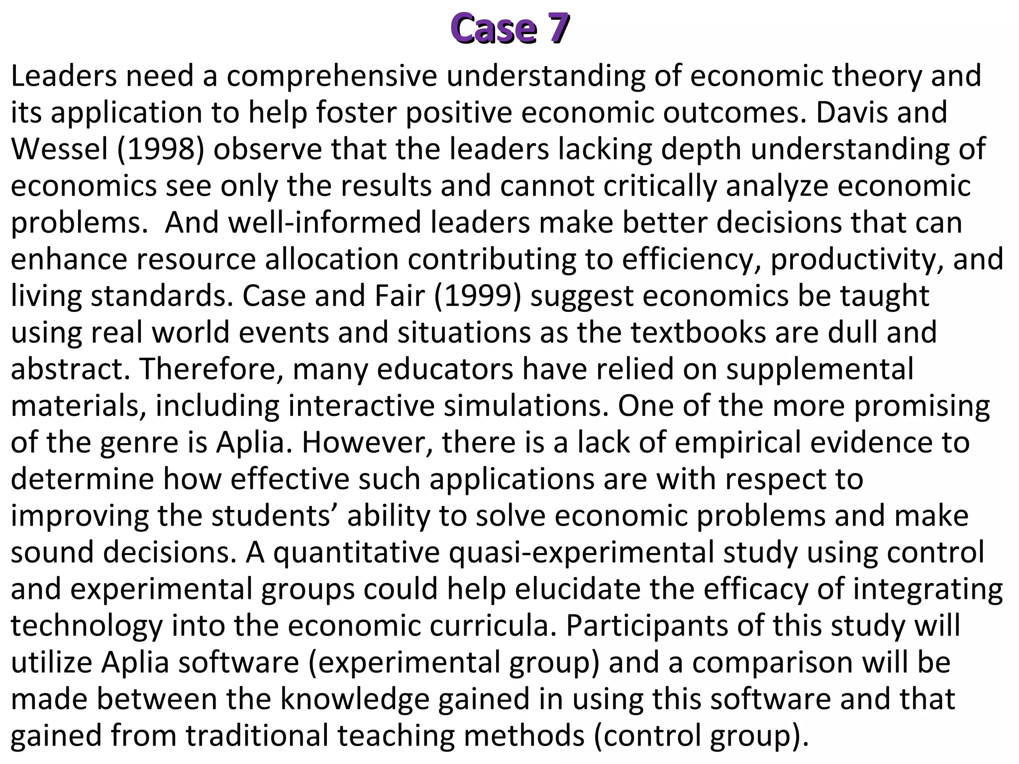 Case 7

Leaders need a comprehensive understanding of economic theory and
its application to help foster positive economic outcomes. Davis and
Wessel (1998) observe that the leaders lacking depth understanding of
economics see only the results and cannot critically analyze economic
problems. And well-informed leaders make better decisions that can
enhance resource allocation contributing to efficiency, productivity, and
living standards. Case and Fair (1999) suggest economics be taught
using real world events and situations as the textbooks are dull and
abstract. Therefore, many educators have relied on supplemental
materials, including interactive simulations. One of the more promising
of the genre is Aplia. However, there is a lack of empirical evidence to
determine how effective such applications are with respect to
improving the students’ ability to solve economic problems and make
sound decisions. A quantitative quasi-experimental study using control
and experimental groups could help elucidate the efficacy of integrating
technology into the economic curricula. Participants of this study will
utilize Aplia software (experimental group) and a comparison will be
made between the knowledge gained in using this software and that
gained from traditional teaching methods (control group).

 