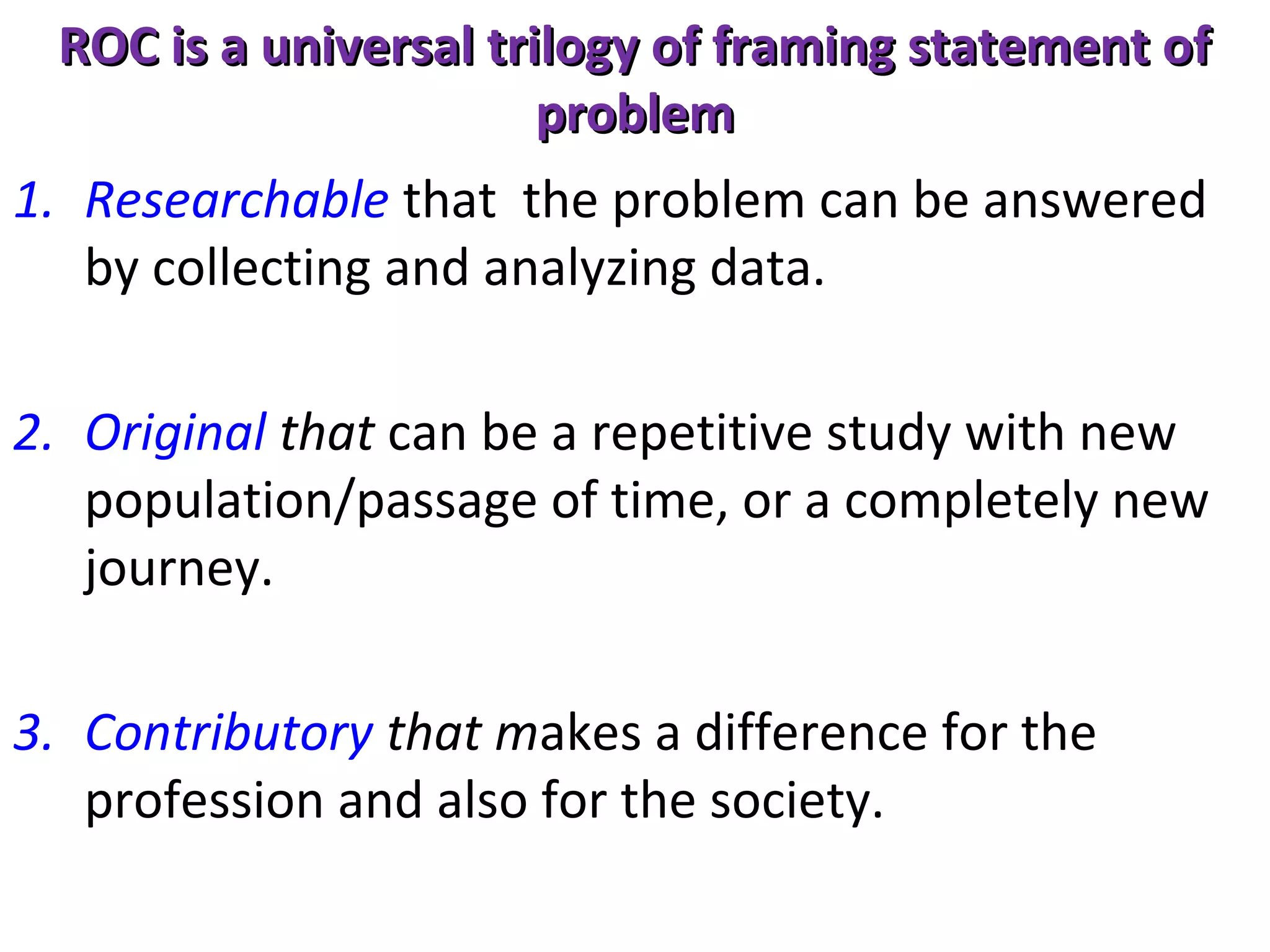 ROC is a universal trilogy of framing statement of
problem
1. Researchable that the problem can be answered
by collecting and analyzing data.
2. Original that can be a repetitive study with new
population/passage of time, or a completely new
journey.
3. Contributory that makes a difference for the
profession and also for the society.

 