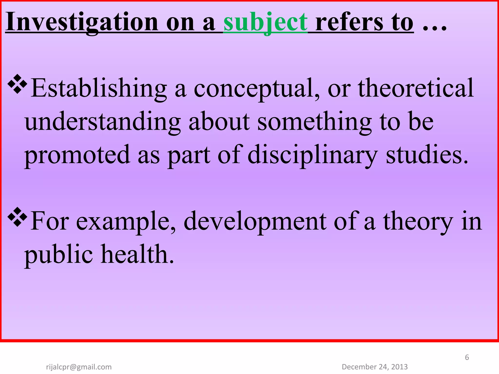 Investigation on a subject refers to …
Establishing a conceptual, or theoretical
understanding about something to be
promoted as part of disciplinary studies.
For example, development of a theory in
public health.

rijalcpr@gmail.com

December 24, 2013

6

 