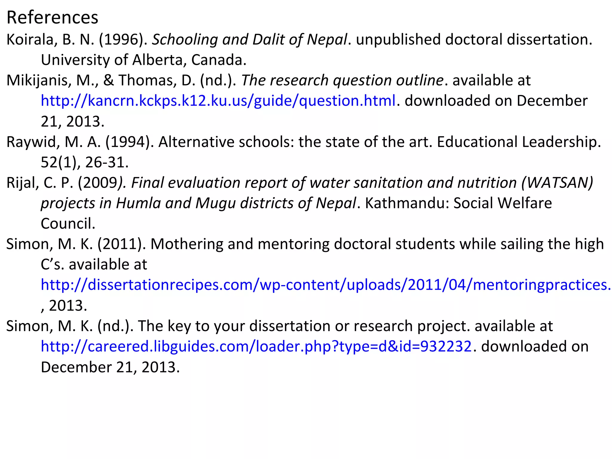 References

Koirala, B. N. (1996). Schooling and Dalit of Nepal. unpublished doctoral dissertation.
University of Alberta, Canada.
Mikijanis, M., & Thomas, D. (nd.). The research question outline. available at
http://kancrn.kckps.k12.ku.us/guide/question.html. downloaded on December
21, 2013.
Raywid, M. A. (1994). Alternative schools: the state of the art. Educational Leadership.
52(1), 26-31.
Rijal, C. P. (2009). Final evaluation report of water sanitation and nutrition (WATSAN)
projects in Humla and Mugu districts of Nepal. Kathmandu: Social Welfare
Council.
Simon, M. K. (2011). Mothering and mentoring doctoral students while sailing the high
C’s. available at
http://dissertationrecipes.com/wp-content/uploads/2011/04/mentoringpractices.p
, 2013.
Simon, M. K. (nd.). The key to your dissertation or research project. available at
http://careered.libguides.com/loader.php?type=d&id=932232. downloaded on
December 21, 2013.

 