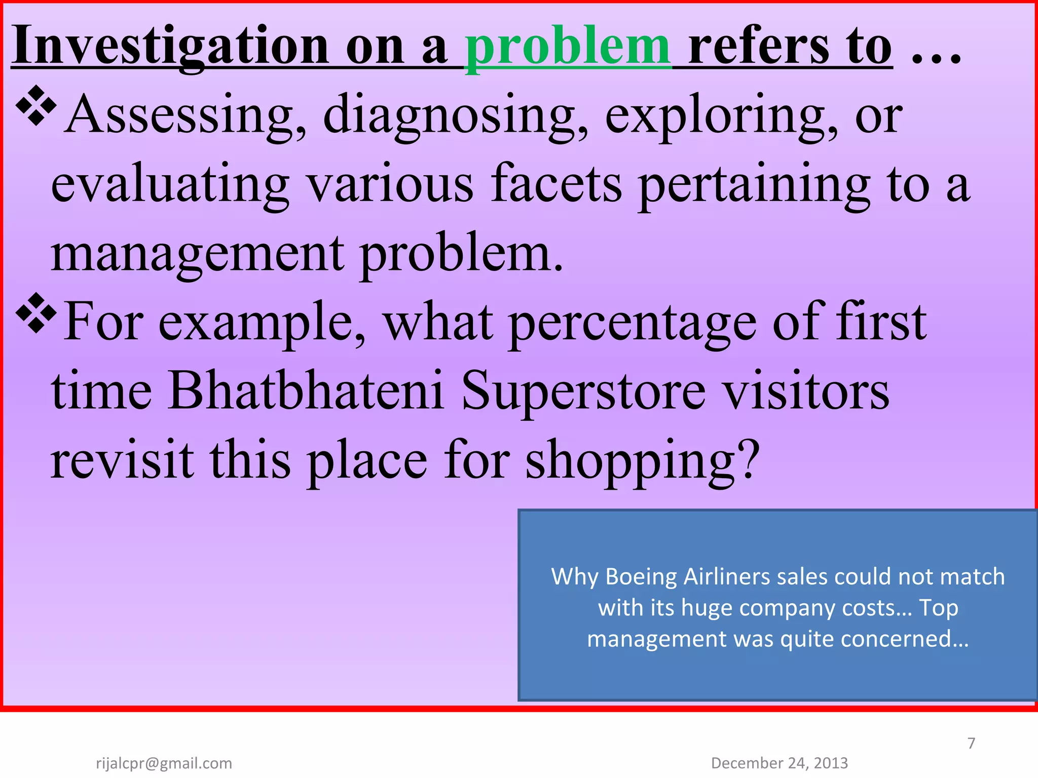 Investigation on a problem refers to …
Assessing, diagnosing, exploring, or
evaluating various facets pertaining to a
management problem.
For example, what percentage of first
time Bhatbhateni Superstore visitors
revisit this place for shopping?
Why Boeing Airliners sales could not match 
with its huge company costs… Top 
management was quite concerned…

rijalcpr@gmail.com

December 24, 2013

7

 