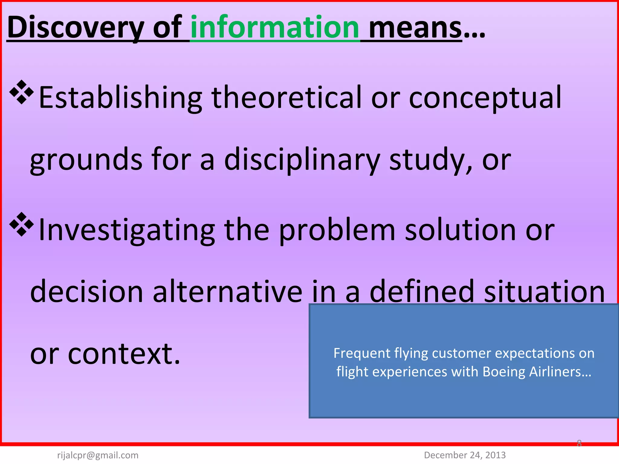 Discovery of information means…
Establishing theoretical or conceptual 
grounds for a disciplinary study, or 
Investigating the problem solution or 
decision alternative in a defined situation 
or context. 
rijalcpr@gmail.com

Frequent flying customer expectations on 
flight experiences with Boeing Airliners…

December 24, 2013

8

 
