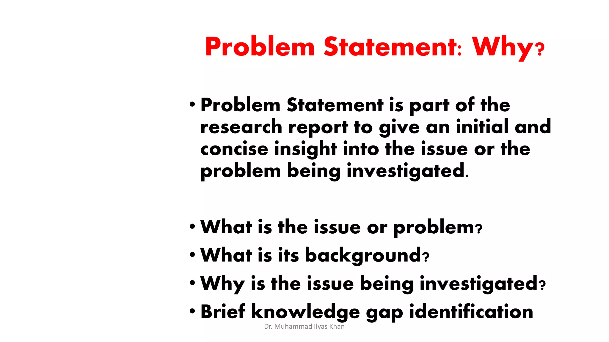 Problem Statement: Why?
• Problem Statement is part of the
research report to give an initial and
concise insight into the issue or the
problem being investigated.
• What is the issue or problem?
• What is its background?
• Why is the issue being investigated?
• Brief knowledge gap identification
Dr. Muhammad Ilyas Khan
 