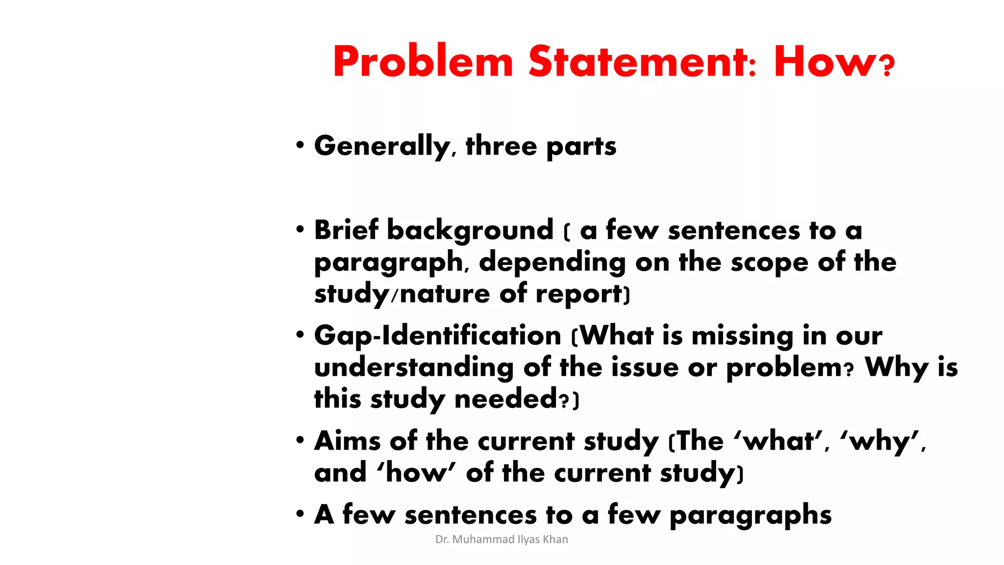 Problem Statement: How?
• Generally, three parts
• Brief background ( a few sentences to a
paragraph, depending on the scope of the
study/nature of report)
• Gap-Identification (What is missing in our
understanding of the issue or problem? Why is
this study needed?)
• Aims of the current study (The ‘what’, ‘why’,
and ‘how’ of the current study)
• A few sentences to a few paragraphs
Dr. Muhammad Ilyas Khan
 