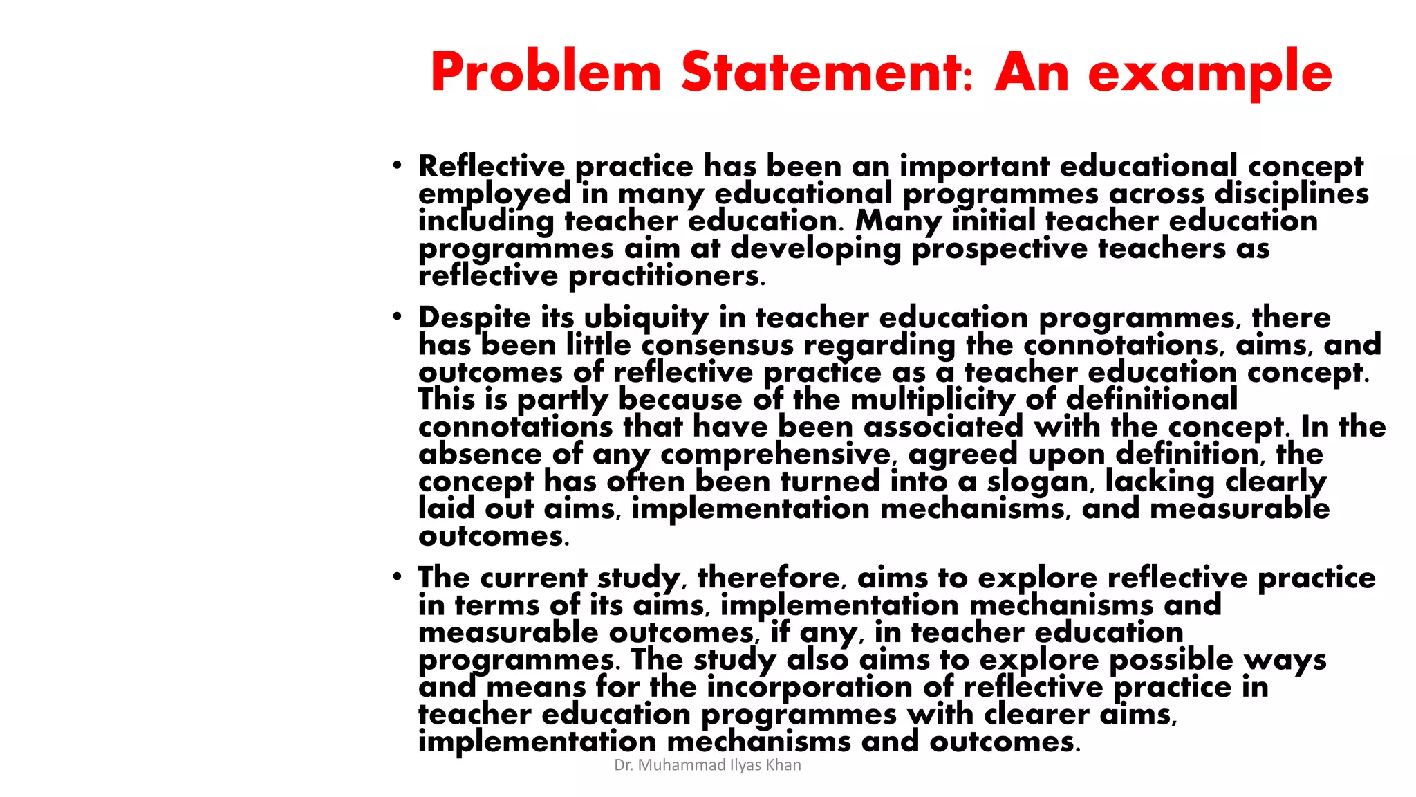 Problem Statement: An example
• Reflective practice has been an important educational concept
employed in many educational programmes across disciplines
including teacher education. Many initial teacher education
programmes aim at developing prospective teachers as
reflective practitioners.
• Despite its ubiquity in teacher education programmes, there
has been little consensus regarding the connotations, aims, and
outcomes of reflective practice as a teacher education concept.
This is partly because of the multiplicity of definitional
connotations that have been associated with the concept. In the
absence of any comprehensive, agreed upon definition, the
concept has often been turned into a slogan, lacking clearly
laid out aims, implementation mechanisms, and measurable
outcomes.
• The current study, therefore, aims to explore reflective practice
in terms of its aims, implementation mechanisms and
measurable outcomes, if any, in teacher education
programmes. The study also aims to explore possible ways
and means for the incorporation of reflective practice in
teacher education programmes with clearer aims,
implementation mechanisms and outcomes.
Dr. Muhammad Ilyas Khan
 