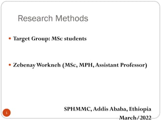 Research Methods
 Target Group: MSc students
 ZebenayWorkneh (MSc, MPH,Assistant Professor)
SPHMMC, Addis Ababa, Ethiopia
March/2022
1
 