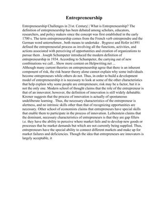 Entrepreneurship
Entrepreneurship Challenges in 21st. Century| | What is Entrepreneurship? The
definition of entrepreneurship has been debated among scholars, educators,
researchers, and policy makers since the concept was first established in the early
1700 s. The term entrepreneurship comes from the French verb entreprendre and the
German word unternehmen , both means to undertake . Bygrave and Hofer in1891
defined the entrepreneurial process as involving all the functions, activities, and
actions associated with perceiving of opportunities and creation of organizations to
pursue them . Joseph Schumpeter introduced the modern definition of
entrepreneurship in 1934. According to Schumpeter, the carrying out of new
combinations we call... Show more content on Helpwriting.net ...
Although many current theories on entrepreneurship agree that there is an inherent
component of risk, the risk bearer theory alone cannot explain why some individuals
become entrepreneurs while others do not. Thus, in order to build a development
model of entrepreneurship it is necessary to look at some of the other characteristics
that help explain why some people are entrepreneurs; risk may be a factor, but it is
not the only one. Modern school of thought claims that the role of the entrepreneur is
that of an innovator; however, the definition of innovation is still widely debatable.
Kirzner suggests that the process of innovation is actually of spontaneous
undeliberate learning . Thus, the necessary characteristics of the entrepreneur is
alertness, and no intrinsic skills other than that of recognizing opportunities are
necessary. Other school of economists claims that entrepreneurs have special skills
that enable them to participate in the process of innovation. Leibenstein claims that
the dominant, necessary characteristics of entrepreneurs is that they are gap fillers
i.e. they have the ability to perceive where market fails and to develop new goods or
processes that he market demands but which are not currently being supplied. Thus,
entrepreneurs have the special ability to connect different markets and make up for
market failures and deficiencies. Though the idea that entrepreneurs are innovators is
largely acceptable, it
 
