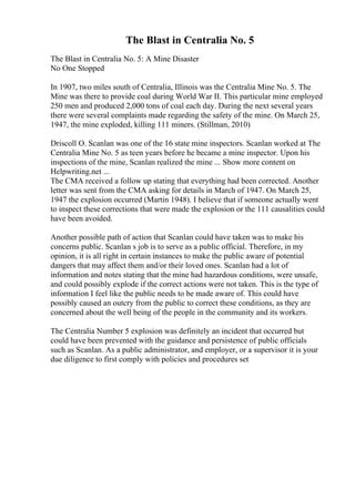 The Blast in Centralia No. 5
The Blast in Centralia No. 5: A Mine Disaster
No One Stopped
In 1907, two miles south of Centralia, Illinois was the Centralia Mine No. 5. The
Mine was there to provide coal during World War II. This particular mine employed
250 men and produced 2,000 tons of coal each day. During the next several years
there were several complaints made regarding the safety of the mine. On March 25,
1947, the mine exploded, killing 111 miners. (Stillman, 2010)
Driscoll O. Scanlan was one of the 16 state mine inspectors. Scanlan worked at The
Centralia Mine No. 5 as teen years before he became a mine inspector. Upon his
inspections of the mine, Scanlan realized the mine ... Show more content on
Helpwriting.net ...
The CMA received a follow up stating that everything had been corrected. Another
letter was sent from the CMA asking for details in March of 1947. On March 25,
1947 the explosion occurred (Martin 1948). I believe that if someone actually went
to inspect these corrections that were made the explosion or the 111 causalities could
have been avoided.
Another possible path of action that Scanlan could have taken was to make his
concerns public. Scanlan s job is to serve as a public official. Therefore, in my
opinion, it is all right in certain instances to make the public aware of potential
dangers that may affect them and/or their loved ones. Scanlan had a lot of
information and notes stating that the mine had hazardous conditions, were unsafe,
and could possibly explode if the correct actions were not taken. This is the type of
information I feel like the public needs to be made aware of. This could have
possibly caused an outcry from the public to correct these conditions, as they are
concerned about the well being of the people in the community and its workers.
The Centralia Number 5 explosion was definitely an incident that occurred but
could have been prevented with the guidance and persistence of public officials
such as Scanlan. As a public administrator, and employer, or a supervisor it is your
due diligence to first comply with policies and procedures set
 