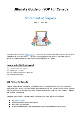Ultimate Guide on SOP For Canada
The Statement of Purpose or SOP for Canada is a mandatory document of 1000-1500 words that students must
submit to study in Canada. This is a 2-page essay containing 6 to 7 sections that are required to apply for a
student visa and be accepted into the universities and programs of your choice.
How to write SOP for Canada?
Step 1: An attractive introduction
Step 2: History of education
Step 3: A good reason to choose the course
Step 4: An attractive finale
SOP Format for Canada
The main guide to an SOP statement is to understand what to include and how to create it. A statement of
purpose, like every person, is different in many ways. Needless to say, your experiences and thoughts and ideas,
and your dreams will be different and different. However, when it comes to writing them, there are a few rules
that everyone should follow.
We’ll cover them in these 4 essential steps to consider as a part of the SOP format for Canada:
• Why study in Canada?
• Reasons for choosing a particular university
• Tell us about your education:
• Let your future employers know that moving to a new country is an important life choice.
 