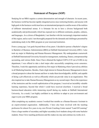 Statement of Purpose (SOP)
Studying for an MBA requires a certain determination and strength of character. In recent years,
the business world has become rapidly integrated across once restricting borders, and anyone with
high goals in the business world must have an international perspective and be aware of the realities
of different international arenas. It is fortunate for me to have a diverse background both
academically and professionally which has exposed me to different continents, peoples, cultures,
and languages. As a citizen of Bangladesh, I am familiar with the increasingly important markets
of this region, and as such, I am thoroughly prepared for the demands and challenges presented by
undertaking study in the MBA program at your renowned institution.
From a young age, I set goals beyond those of my peers. I decided to pursue a Bachelor’s degree
in Bachelor of Business Administration (BBA) at Daffodil International University (DIU). I also
took my major in Marketing and Human Resource Management. My undergraduate coursework
at Daffodil International University focused on management, marketing, finance, entrepreneurship
accounting, and various fields. Since I have obtained the highest CGPA (3.93 out of 4.00) in my
department, I was offered to take a duel major after successfully completing seven semesters.
Therefore, I took this opportunity and did my first major in Marketing where I proved my abilities
in all Marketing branches. Besides, I had a high interest in Human Resource Management to know
a broad perspective about the human and how to make them knowledgeable, skillful, and capable
of doing a job effectively as well as efficiently which can provide value in an organization. This
also inspired me to take Human Resource Management as my second major. Due to the experience
of the instructors and the overall sophistication of the program, I received an incredibly valuable
learning experience, beyond that which I could have received elsewhere. I received a broad
business-based education while immersing myself during my studies at Daffodil International
University. As a result, I am highly confident in my abilities to adapt to your environment and
eager to join your MBA program.
After completing my academic courses I worked four months as a Human Resource Assistant in
an export-oriented organization. Additionally, I have also been involved with the teaching
profession for almost five years in my own Private Coaching Center named “Land Of Learning”
I have a huge number of secondary and higher secondary level students along with some bachelor
students. Since I love teaching profession and this makes me stay and continue my works on it.
 