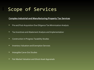 Scope of Services Complex Industrial and Manufacturing Property Tax Services Pre and Post-Acquisition Due Diligence Tax Minimization Analysis Tax Incentives and Abatement Analysis and Implementation Construction in Progress Taxability Studies Inventory Valuation and Exemption Services Intangible Carve-Out Studies Fair Market Valuation and Ghost Asset Appraisals 
