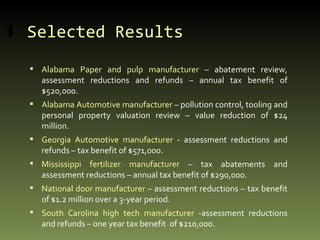 Selected Results  Alabama Paper and pulp manufacturer  – abatement review, assessment reductions and refunds – annual tax benefit of $520,000. Alabama Automotive manufacturer  – pollution control, tooling and personal property valuation review – value reduction of $24 million. Georgia Automotive manufacturer  - assessment reductions and refunds – tax benefit of $571,000. Mississippi fertilizer manufacturer  – tax abatements and assessment reductions – annual tax benefit of $290,000. National door manufacturer  – assessment reductions – tax benefit of $1.2 million over a 3-year period. South Carolina high tech manufacturer  -assessment reductions and refunds – one year tax benefit  of $210,000. 