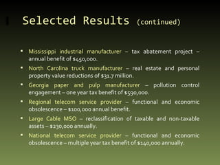 Selected Results  (continued)   Mississippi industrial manufacturer  – tax abatement project – annual benefit of $450,000. North Carolina truck manufacturer  – real estate and personal property value reductions of $31.7 million. Georgia paper and pulp manufacturer  – pollution control engagement – one year tax benefit of $590,000. Regional telecom service provider  – functional and economic obsolescence – $100,000 annual benefit. Large Cable MSO  – reclassification of taxable and non-taxable assets – $230,000 annually. National telecom service provider  – functional and economic obsolescence – multiple year tax benefit of $140,000 annually. 