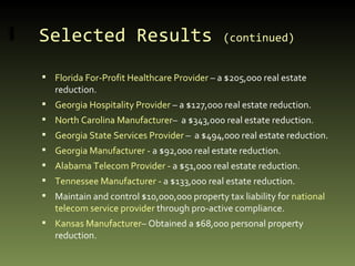 Selected Results  (continued)   Florida For-Profit Healthcare Provider  – a $205,000 real estate reduction. Georgia Hospitality Provider  – a $127,000 real estate reduction. North Carolina Manufacturer –  a $343,000 real estate reduction. Georgia State Services Provider  –  a $494,000 real estate reduction. Georgia Manufacturer -  a $92,000 real estate reduction. Alabama Telecom Provider -  a $51,000 real estate reduction. Tennessee Manufacturer -  a $133,000 real estate reduction. Maintain and control $10,000,000 property tax liability for  national telecom service provider  through pro-active compliance. Kansas Manufacturer – Obtained a $68,000 personal property reduction. 