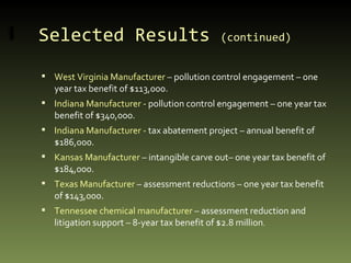 Selected Results  (continued)   West Virginia Manufacturer  – pollution control engagement – one year tax benefit of $113,000. Indiana Manufacturer -  pollution control engagement – one year tax benefit of $340,000. Indiana Manufacturer -  tax abatement project – annual benefit of $186,000. Kansas Manufacturer  – intangible carve out– one year tax benefit of $184,000. Texas Manufacturer  – assessment reductions – one year tax benefit of $143,000. Tennessee chemical manufacturer  – assessment reduction and litigation support – 8-year tax benefit of $2.8 million . 