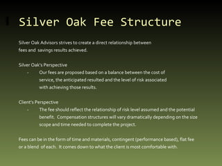 Silver Oak Fee Structure Silver Oak Advisors strives to create a direct relationship between  fees and  savings results achieved. Silver Oak’s Perspective - Our fees are proposed based on a balance between the cost of  service, the anticipated resulted and the level of risk associated with achieving those results. Client’s Perspective - The fee should reflect the relationship of risk level assumed and the potential benefit.  Compensation structures will vary dramatically depending on the size  scope and time needed to complete the project. Fees can be in the form of time and materials, contingent (performance based), flat fee or a blend  of each.  It comes down to what the client is most comfortable with. 